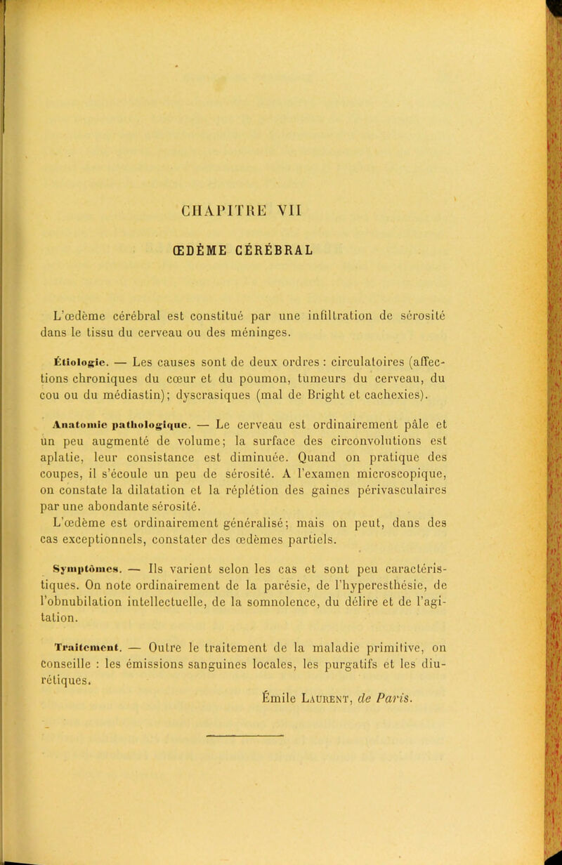 (EDEME CEREBRAL L'cedeme cerebral est constitue par une infiltration de serosite dans le tissu du cerveau ou des meninges. £tioiogic. — Les causes sont de deux ordres : circulatoires (affec- tions chroniques du coeur et du poumon, tumeurs du cerveau, du cou ou du mediastin); dyscrasiques (mal de Bright et cachexies). Anatomic ftatiioiogiquc. — Le cerveau est ordinairement pale et un peu augmente de volume; la surface des circonvolutions est aplatie, leur consistance est diminuee. Quand on pratique des coupes, il s’ecoule un peu de serosite. A l’examen microscopique, on constate la dilatation et la repletion des gaines perivasculaires par une abondante serosite. L'oedeme est ordinairement generalise; mais on peut, dans des cas exceptionnels, constater des cedemes partiels. Symptomcs. — Us varient selon les cas et sont peu caracteris- tiques. On note ordinairement de la paresie, de l’hyperesthesie, de l’obnubilation intellectuelle, de la somnolence, du delire et de l’agi- tation. Traitemeut. — Outre le traitcment de la maladie primitive, on conseille : les emissions sanguines locales, les purgatifs et les diu- reliqucs. fimile Laurent, de Paris.