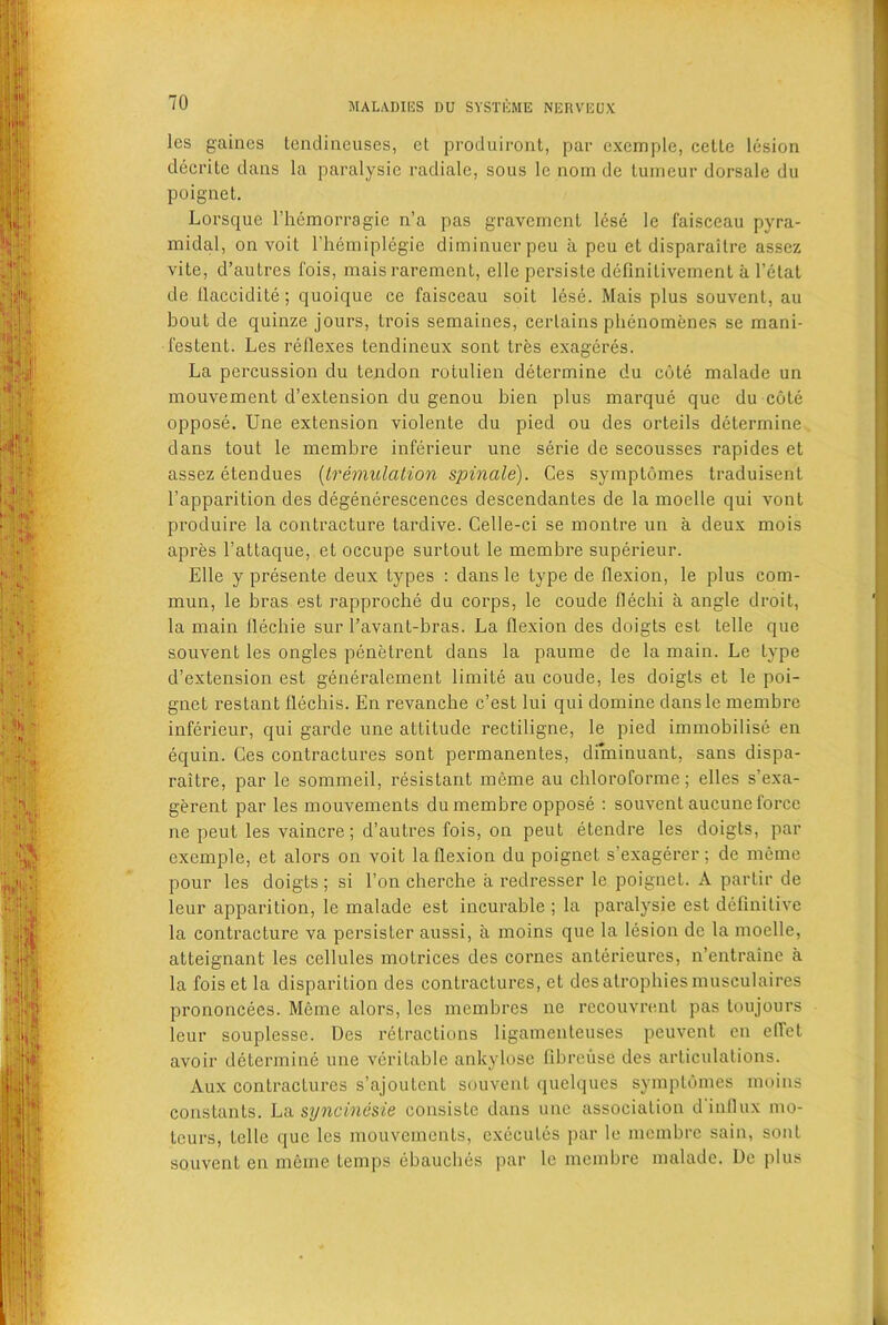 les games tendineuses, et produiront, par exemplc, cette lesion decritc dans la paralysie radiale, sous le nom dc lumeur dorsale du poignet. Lorsque l’hemorragie n’a pas gravcmcnt lese le faisceau pyra- midal, on voil l’hemiplegie diminuerpeu a peu el disparailre assez vite, d’autres fois, maisrarement, clle persiste definilivement a l’etat de flaccidite; quoique ce faisceau soit lese. Mais plus souvenl, au bout de quinze jours, trois semaines, cerlains phenomenes se mani- festent. Les reflexes tendineux sont Ires exageres. La percussion du tendon rotulien determine du cute malade un mouvement d’extension du genou bien plus marque que du cote oppose. Une extension violente du pied ou des orteils determine dans toul le membre inferieur une serie de secousses rapides et assez etendues (Iremulation spindle). Ces symptomes traduisent l’apparition des degenerescences descendantes de la moelle qui vont produire la contracture tardive. Celle-ci se montre un a deux mois apres l’attaque, et occupe surtout le membre superieur. Elle y presente deux types : dans le type de flexion, le plus com- mun, le bras est rapproche du corps, le coude flechi a angle droit, la main flechie sur l’avant-bras. La flexion des doigts est telle que souvent les ongles penetrent dans la paume de la main. Le type d’extension est generalement limite au coude, les doigts et le poi- gnet restant flechis. En revanche c’est lui qui domine dansle membre inferieur, qui garde une attitude rectiligne, le pied immobilise en equin. Ces contractures sont permanentes, diminuant, sans dispa- raitre, par le sommeil, resistant meme au chloroforme; elles s’exa- gerent par les mouvements du membre oppose : souvent aucune force ne peut les vaincre; d’autres fois, on peut etendre les doigts, par exemple, et alors on voit la flexion du poignet s’exagerer; de meme pour les doigts; si l’on cherche a redresser le poignet. A partir de leur apparition, le malade est incurable ; la paralysie est definitive la contracture va persister aussi, a moins que la lesion dc la moelle, atteignant les cellules motrices des cornes anterieures, n’entraine a la fois et la disparition des contractures, et des atrophies musculaires pi’ononcees. Meme alors, les membres ne rccouvrent pas toujours leur souplesse. Des retractions ligamenteuses peuvcnt en eflet avoir determine une veritable ankylose fibreuse des articulations. Aux contractures s’ajoutent souvent quelques symptomes moins constants. La syncinesie consiste dans une association d'influx mo- tcurs, telle que les mouvements, execules par le membre sain, sont souvent en meme temps ebauches par le membre malade. De plus