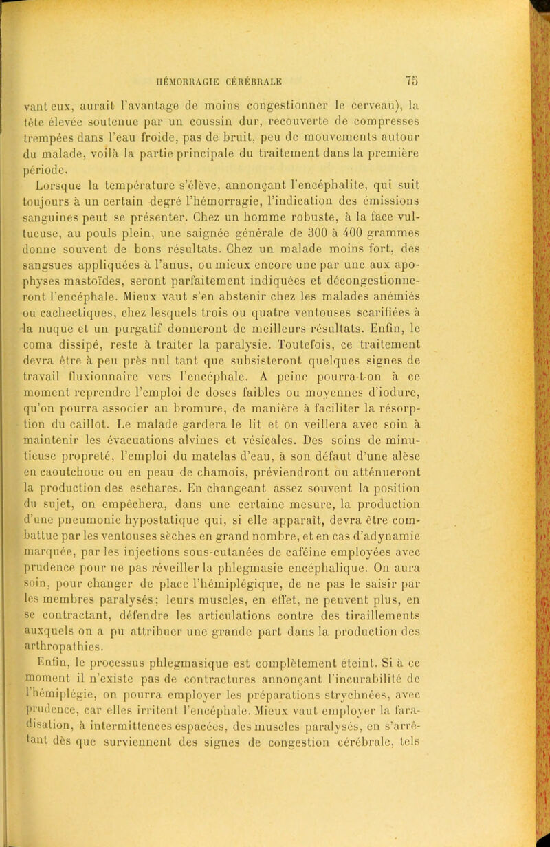 vanteux, aurait l’avantage de moins congestionner le cerveau), la tele elcvee soutenue par un coussia dur, recouverte de compresses trcmpees dans l’eau froidc, pas de bruit, peu de mouvcments autour du malade, voila la partie principale du trailement dans la premiere periode. Lorsque la temperature s’cleve, annongant l’enccphalite, qui suit toujours a un certain degre l’hcmorragie, l’indication des emissions sanguines peut se presenter. Chez un homme robuste, a la face vul- tueuse, au pouls plein, une saignee generale de 300 a 400 grammes donne souvent de bons resultats. Chez un malade moins fort, des sangsues appliquees a l’anus, ou mieux encore une par une aux apo- physes mastoides, seront parfaitement indiquees et decongeslionne- ront l’encephale. Mieux vaut s’en abstenir chez les malades anemies ou cachectiques, chez lesquels trois ou quatre ventouses scarifiees a la nuque et un purgatif donneront de meilleurs resultats. Enfln, le coma dissipe, reste a traiter la paralysie. Toutefois, ce traitement devra etre a peu pres nul tant que subsisteront quelques signes de travail fluxionnaire vers 1’encephale. A peine pourra-t-on a ce moment reprendre l’emploi de doses faibles ou moyennes d’iodure, qu’on pourra associer au bromure, de maniere a faciliter la resorp- tion du caillot. Le malade gardera le lit et on veillera avec soin a maintenir les evacuations alvines et vesicates. Des soins de minu- tieuse proprete, l’emploi du matelas cl’eau, a son defaut d’une alese en caoutchouc ou en peau de chamois, previendront ou attenueront la production des eschares. En changeant assez souvent la position du sujet, on empechera, dans une certaine mesure, la production d’une pneumonie hypostatique qui, si elle apparait, devra etre com- battuc par les ventouses seches en grand nombre, et en cas d’adynamie marquee, par les injections sous-culanees de cafeine employees avec prudence pour ne pas reveillerla phlegmasie encephalique. On aura soin, pour changer de place l’hemiplegique, de ne pas le saisir par les membres paralyses; leurs muscles, en effet, ne peuvent plus, en se contractant, defendre les articulations conLre des tiraillements auxquels on a pu attribuer une grande part dans la production des arthropathies. Enfin, le processus phlegmasique est complclemcnt etcint. Si a ce moment il n’existc pas de contractures annongant l'incurabilile de 1 hemiplegie, on pourra employer les preparations strychnees, avec prudence, car ellcs irritent l’encephale. Mieux vaut employer la fara- disation, a intermittences espacees, des muscles paralyses, en s’arre- tant des que surviennent des signes de congestion cerebrale, tels