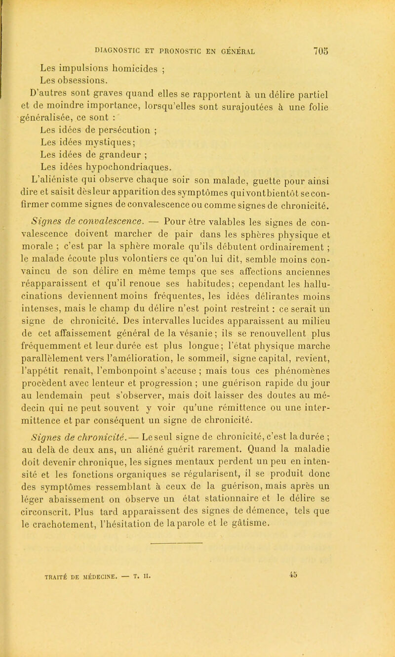 Les impulsions homicides ; Les obsessions. D’autres sont graves quand elles se rapportent a un delire partiel et de moindre importance, lorsqu’elles sont surajoutees a une folie generalisee, ce sont : Les idees de persecution ; Les idees mystiques; Les idees de grandeur ; Les idees hypochondriaques. L’alieniste qui observe chaque soir son malade, guette pour ainsi dire et saisit desleur apparition des symptomes quivontbientot secon- firmer comme signes de convalescence ou comme signes de chronicite. Signes de convalescence. — Pour etre valables les signes de con- valescence doivent marcher de pair dans les spheres physique et morale ; c’est par la sphere morale qu’ils debutent ordinairement ; le malade ecoute plus volontiers ce qu’on lui dit, semble moins con- vaincu de son delire en meme temps que ses affections anciennes reapparaissent et qu’il renoue ses habitudes; cependant les hallu- cinations deviennent moins frequentes, les idees delirantes moins intenses, mais le champ du delire n’est point restreint: ce serait un signe de chronicite. Des intervalles lucides apparaissent au milieu de cet affaissement general de la vesanie; ils se renouvellent plus frequemment et leur duree est plus longue; 1'etat physique marche parallelement vers l’amelioration, le sommeil, signe capital, revient, l’appetit renait, l’embonpoint s’accuse ; mais tous ces phenomenes procedent avec lenteur et progression ; une guerison rapide du jour au lendemain peut s’observer, mais doit laisser des doutes au me- decin qui ne peut souvent y voir qu’une remittence ou une inter- mittence et par consequent un signe de chronicite. Signes de chronicite.— Leseul signe de chronicite, c’est la duree ; au dela de deux ans, un aliene guerit rarement. Quand la maladie doit devenir chronique, les signes mentaux perdent un peu en inten- sity et les fonctions organiques se regularised, il se produit done des symptomes ressemblant a ceux de la guerison, mais apres un leger abaissement on observe un etat stationnaire et le delire se circonscrit. Plus tard apparaissent des signes de demence, tels que le crachotement, l’hesitation de la parole et le gatisme. TRAITE DE MEDECINE. — T. II. 45