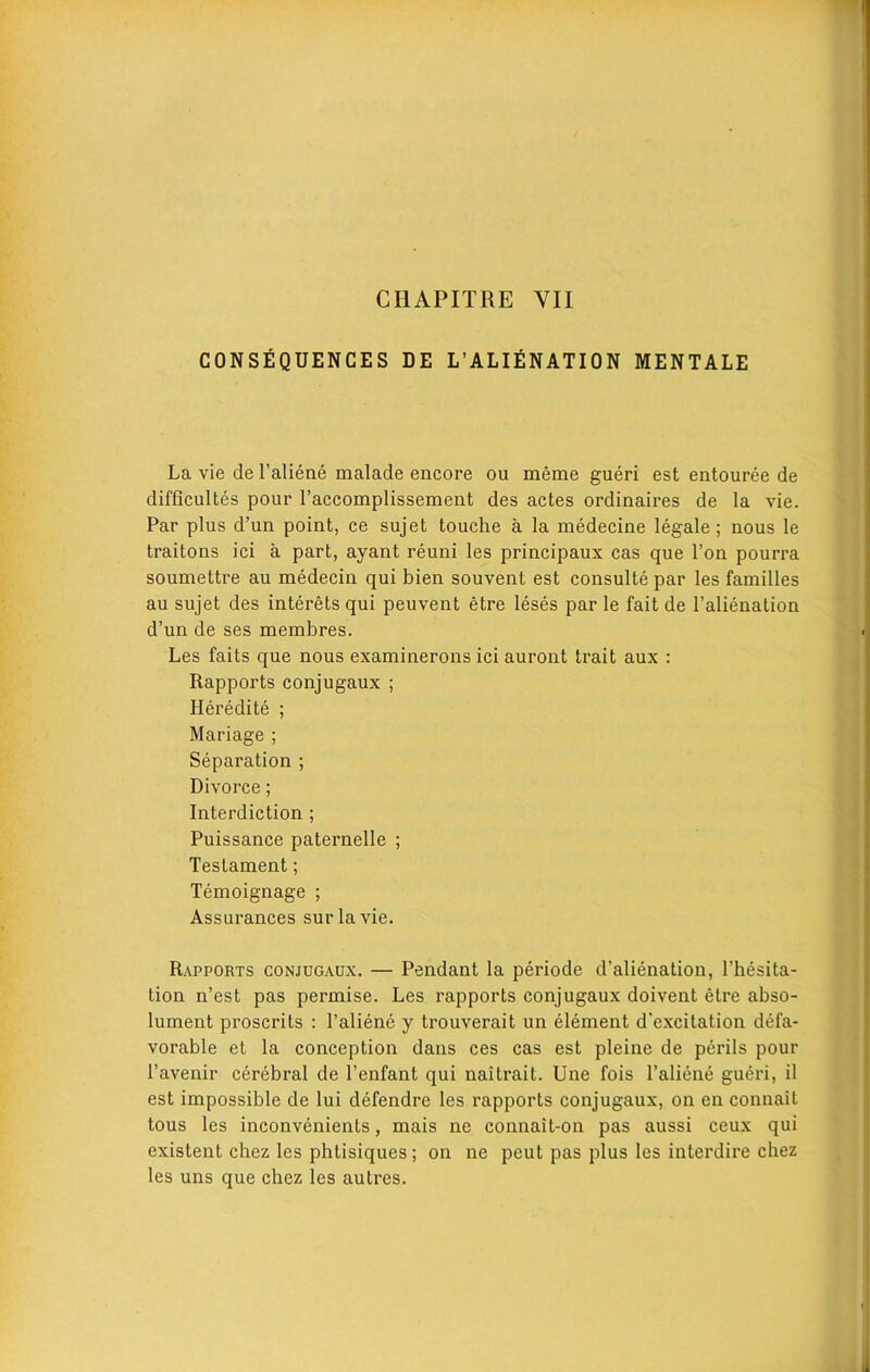 CHAPITRE YII CONSEQUENCES DE L’ALIENATION MENTALE La vie de l’aliene malade encore ou meme gueri est entouree de difficultes pour raccomplissement des actes ordinaires de la vie. Par plus d’un point, ce sujet touche a la medecine legale; nous le traitons ici a part, ayant reuni les principaux cas que Ton pourra soumettre au medecin qui bien souvent est consulte par les families au sujet des interets qui peuvent etre leses par le fait de l’alienation d’un de ses membres. Les faits que nous examinerons ici auront trait aux : Rapports conjugaux ; Heredite ; Mariage ; Separation ; Divorce; Interdiction ; Puissance paternelle ; Testament; Temoignage ; Assurances surlavie. Rapports conjugaux. — Pendant la periode d’alienation, l’hesita- tion n’est pas permise. Les rapports conjugaux doivent etre abso- lument proscrits : l’aliene y trouverait un element d'excitation defa- vorable et la conception dans ces cas est pleine de perils pour l’avenir cerebral de l’enfant qui naitrait. Une fois l’aliene gueri, il est impossible de lui defendre les rapports conjugaux, on en connait tous les inconvenients, mais ne connait-on pas aussi ceux qui existent chez les phtisiques; on ne peut pas plus les interdire chez les uns que chez les autres.