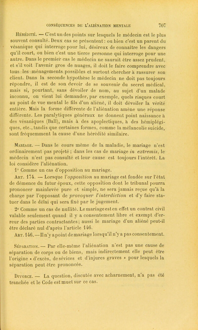 IIeredite. — C’est undes points sur lesquels le medecin est le plus souvent consulte. Deux cas se presentent: ou bien c’est un parent du vesanique qui interroge pour lui, desireux de connaitre les dangers qu’il court, ou bien c’est une tierce personne qui interroge pour une autre. Dans le premier cas le medecin ne saurait etre assez prudent, et s’il voit 1 avenir gros de nuages, il doit le faire comprendre avec tous les managements possibles et surtout chercher a rassurer son client. Dans la seconde hypothese le medecin ne doit pas toujours repondre, il est de son devoir de se souvenir du secret medical, mais si, pourtant, sans devoiler de nom, au sujet d’un malade inconnu, on vient lui demander, par exemple, quels risques court au point de vue mental le fils d’un aliene, il doit devoiler la verite entiere. Mais la forme differente de l’alienation amene une reponse differente. Les paralytiques generaux ne donnent point naissance a des vesaniques (Ball), mais a des apoplectiques, a des hemiplegi- ques, etc.,tandis que certaines formes, comme la melancolie suicide, sont frequemment la cause d’une heredite similaire. Mariage. — Dans le cours meme de la maladie, le mariage n’est ordinairement pas projete ; dans les cas de mariage in extremis, le medecin n’est pas consulte et leur cause est toujours l’interet. La loi considere l’alienation. 1° Comme un cas d’opposition au mariage. Art. 174. — Lorsque 1 'opposition au mariage est fondee sur fetal de demence du futur epoux, cette opposition dont le tribunal pourra prononcer mainlevee pure et simple, ne sera jamais regue qu’a la charge par l’opposant de provoquer l'interdiction et d’y faire sta- tuer dans le delai qui sera fixe par le jugement. 2° Comme un cas de nullite. Le mariage est en effet un contrat civil valable seulement quand il y a consentement libre et exempt d’er- reur des parlies contractantes; aussi le mariage d’un aliene peut-il etre declare nul d’apres l’article 146. Art. 146. — Il n’y a point de mariage lorsqu’il n’y a pas consentement. Separation.— Par elle-meme l’alienation nest pas une cause de separation de corps ou de biens, mais indirectement elle peut etre l’origine « d’exces, desevices et d’injures graves » pour lesquels la separation peut etre prononcee. Divorce. — La question, discutee avec acharnement, n’a pas ete tranchee et le Code est muet sur ce cas.