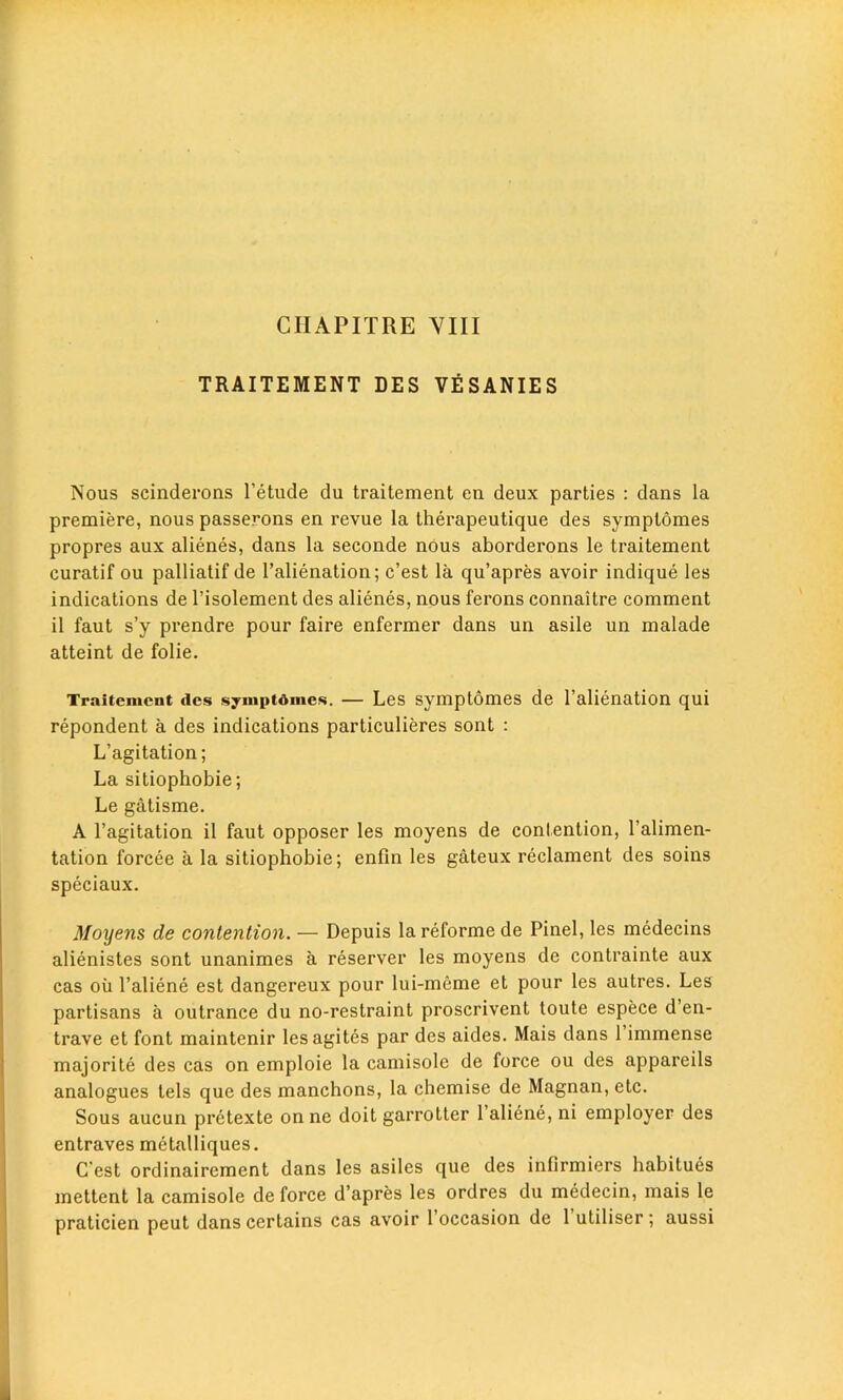 TRAITEMENT DES VESANIES Nous scinderons l’etude du traitement en deux parties : dans la premiere, nous passerons en revue la therapeutique des symplomes propres aux alienes, dans la seconde nous aborderons le traitement curatif ou palliatif de l’alienation; c’est la qu’apres avoir indique les indications de l’isolement des alienes, nous ferons connaitre comment il faut s’y prendre pour faire enfermer dans un asile un malade atteint de folie. Traitement ties syniptdmes. — Les symptomes de l’alienation qui repondent a des indications particulieres sont : L’agitation; La sitiophobie; Le gatisme. A l’agitation il faut opposer les moyens de contention, l’alimen- tation forcee a la sitiophobie; enfin les gateux reclament des soins speciaux. Moyens de contention. — Depuis la reforme de Pinel, les medecins alienistes sont unanimes a reserver les moyens de contrainte aux cas oil l’aliene est dangereux pour lui-meme et pour les autres. Les partisans a outrance du no-restraint proscrivent toute espece d’en- trave et font maintenir lesagites par des aides. Mais dans 1 immense majorite des cas on emploie la camisole de force ou des appareils analogues tels que des manchons, la chemise de Magnan, etc. Sous aucun pretexte onne doit garrotter 1 aliene, ni employer des entraves metalliques. C'est ordinairement dans les asiles que des infirmiers habitues mettent la camisole de force d’apres les ordres du medecin, mais le praticien peut dans certains cas avoir 1 occasion de 1 utiliser; aussi