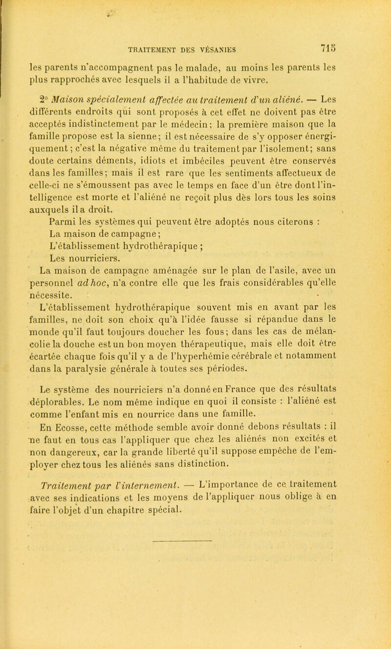 713 les parents n’accompagnent pas le malade, au moins les parents les plus rapproches avec lesquels il a l’habitude de vivre. 2° Maison specialement affectee au traitement d'unaliene. — Les differents endroits qui sont proposes a cet eflet nc doivent pas etre acceptes indistinctement par le medecin; la premiere maison que la famille propose est la sienne; il est necessaire de s’y opposer energi- quement; c’est la negative meme du traitement par l’isolement; sans doute certains dements, idiots et imbeciles peuvent etre conserves dans les families; mais il est rare que les sentiments alfectueux de celle-ci ne s’emoussent pas avec le temps en face d’un etre dontl’in- telligence est morte et 1’aliene ne re§oit plus des lors tous les soins auxquels il a droit. Parmi les systemes qui peuvent etre adoptes nous citerons : La maison de campagne; L’etablissement hydrotherapique; Les nourriciers. La maison de campagne amenagee sur le plan de l’asile, avec un personnel ad hoc, n’a contre elle que les frais considerables qu’elle necessite. L’etablissement hydrotherapique souvent mis en avant par les families, ne doit son choix qu’a l’idee fausse si repandue dans le monde qu’il faut toujours doucher les fous; dans les cas de melan- colie la douche estun bon moyen therapeutique, mais elle doit etre ecartee chaque fois qu’il y a de l’hyperhemie cerebrate et notamment dans la paralysie generale a toutes ses periodes. Le systeme des nourriciers n’a donne en France que des resultats deplorables. Le nom meme indique en quoi il consiste : l’aliene est comme l’enfant mis en nourrice dans une famille. En Ecosse, cette methode semble avoir donne debons resultats : il ne faut en tous cas 1’appliquer que chez les alienes non excites et non dangereux, car la grande liberte qu’il suppose empeche de l’em- ployer chez tous les alienes sans distinction. Traitement par I'internement. — L’importance de ce traitement avec ses indications et les moyens de l’appliquer nous oblige a en faire l’objet d’un chapitre special.