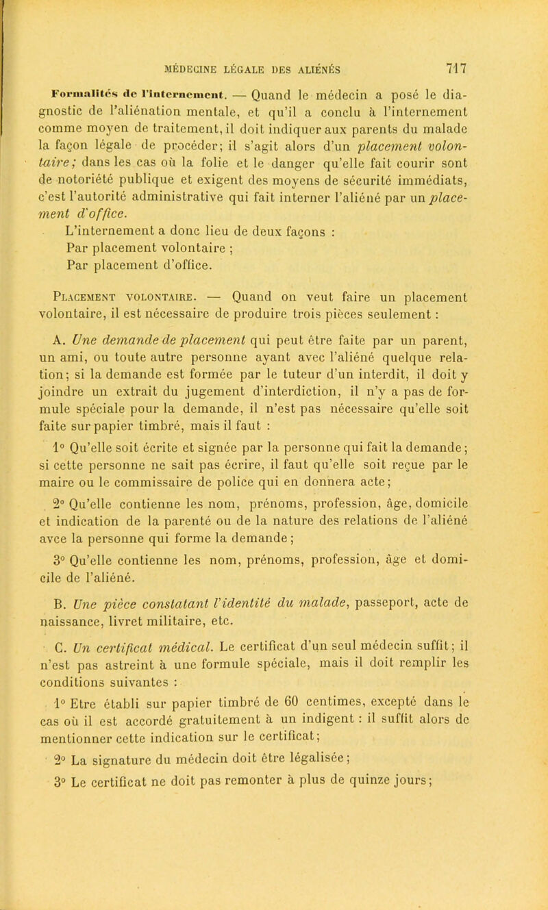 Forniaiitcs dc riutcrncmciit. — Quand le medecin a pose le dia- gnostic de l’alienation mentale, et qu’il a conclu a l’internement comme moyen de traitement, il doit indiqueraux parents du malade la faQon legale de proceder; il s’agit alors d’un placement volon- t-aire; dans les cas oil la folie et le danger qu’elle fait courir sont de notoriete publique et exigent des moyens de securite immediats, c’est l’autorite administrative qui fait interner l’aliene par \\n place- ment d'office. L’internement a done lieu de deux fagons : Par placement volontaire ; Par placement d’office. Placement volontaire. — Quand on veut faire un placement volontaire, il est necessaire de produire trois pieces seulement: A. Une demande de placement qui peut etre faite par un parent, un ami, ou toute autre personne ayant avec l’aliene quelque rela- tion; si la demande est formee par le tuteur d’un interdit, il doit y joindre un extrait du jugement d’interdiction, il n’y a pas de for- mule speciale pour la demande, il n’est pas necessaire qu’elle soit faite sur papier timbre, mais il faut : 1° Qu’elle soit ecrite et signee par la personne qui fait la demande; si cette personne ne sait pas ecrire, il faut qu’elle soit regue par le maire ou le commissaire de police qui en donnera acte; 2° Qu’elle contienne les nom, prenoms, profession, age, domicile et indication de la parente ou de la nature des relations de l’aliene avee la personne qui forme la demande; 3° Qu’elle contienne les nom, prenoms, profession, age et domi- cile de l’aliene. B. Une piece conslatant Videntite du malade, passeport, acte de naissance, livret militaire, etc. C. Un certificat medical. Le certificat d’un seul medecin suffit; il n’est pas astreint a une formule speciale, mais il doit remplir les conditions suivantes : 1° Etre etabli sur papier timbre de 60 centimes, excepte dans le cas ou il est accorde gratuitement a un indigent : il suffit alors de mentionner cette indication sur le certificat; 2° La signature du medecin doit etre legalisee; 3° Le certificat ne doit pas remonter a plus de quinze jours;