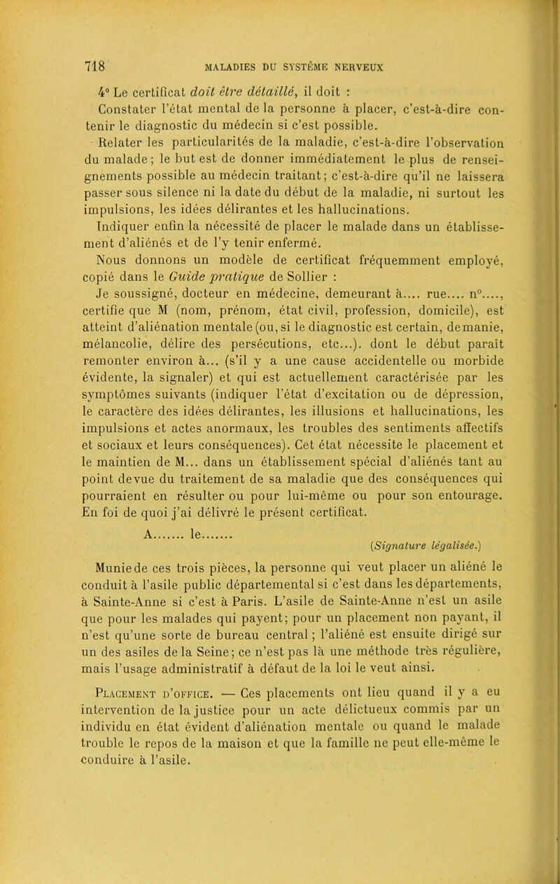 4° Le certificat doit etre detaille, il doit : Constaler l’etat mental de la personne a placer, c’est-a-dire con- tenir le diagnostic du medecin si c’est possible. Relater les particularity de la maladie, c’est-a-dire l’observation du malade; le but est de donner immediatement le plus de rensei- gnements possible au medecin traitant; c’est-a-dire qu’il ne laissera passer sous silence ni la date du debut de la maladie, ni surtout les impulsions, les idees delirantes et les hallucinations. Indiquer enfin la necessity de placer le malade dans un etablisse- ment d’alienes et de l’y tenir enferme. Nous donnons un modele de certificat frequemment employe, copie dans le Guide pratique de Sollier : Je soussigne, docteur en medecine, demeurant a.... rue.... n0...., certifie que M (nom, prenom, etat civil, profession, domicile), est atteint d’alienation mentale (ou, si le diagnostic est certain, demanie, melancolie, delire des persecutions, etc...), dont le debut parait remonter environ a... (s’il y a une cause accidentelle ou morbide evidente, la signaler) et qui est actuellement caracterisee par les symptomes suivants (indiquer l’etat d’excitation ou de depression, le caractere des idees delirantes, les illusions et hallucinations, les impulsions et actes anormaux, les troubles des sentiments afiectifs et sociaux et leurs consequences). Cet etat necessite le placement et le maintien de M... dans un etablissement special d’alienes tant au point devue du traitement de sa maladie que des consequences qui pourraient en resulter ou pour lui-meme ou pour son entourage. En foi de quoi j’ai delivre le present certificat. A le [Signature legalisee.) Muniede ces trois pieces, la personne qui veut placer un aliene le conduit a l’asile public departemental si c’est dans les departements, a Sainte-Anne si c’est a Paris. L’asile de Sainte-Anne n’est un asile que pour les malades qui payent; pour un placement non payant, il n’est qu’une sorte de bureau central; l’aliene est ensuite dirige sur un des asiles de la Seine; ce n’est pas la une methode tres reguliere, mais l’usage administratif a defaut de la loi le veut ainsi. Placement d’office. — Ces placements ont lieu quand il y a eu intervention de Injustice pour un acte delictueux eommis par un individu en etat evident d’alienation mentale ou quand le malade trouble le repos de la maison et que la famille ne peut elle-meme le conduire a l’asile.