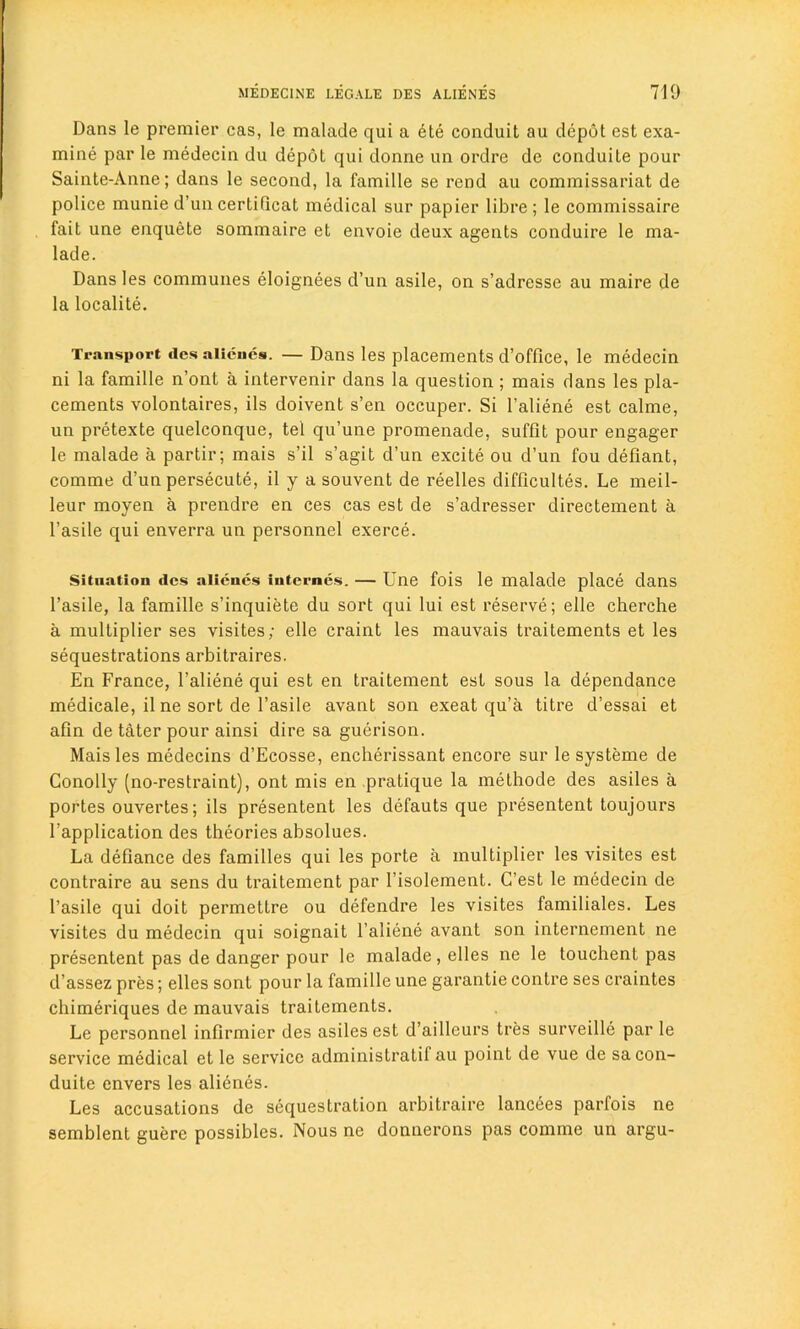 Dans le premier cas, le malade qui a ete conduit au depot est exa- mine par le medeein du depot qui donne un ordre de conduite pour Sainte-Anne; dans le second, la famille se rend au commissariat de police munie d’un certiGcat medical sur papier libre; le commissaire fait une enquete sommaire et envoie deux agents conduire le ma- lade. Dans les communes eloignees d’un asile, on s’adresse au maire de la localite. Transport ties niienes. — Dans les placements d’office, le medeein ni la famille n’ont a intervenir dans la question ; mais dans les pla- cements volontaires, ils doivent s’en occuper. Si l’aliene est calme, un pretexte quelconque, tel qu’une promenade, suffit pour engager le malade a partir; mais s’il s’agit d’un excite ou d’un fou defiant, comme d’un persecute, il y a souvent de reelles difficultes. Le meil- leur moyen a prendre en ces cas est de s’adresser directement a l’asile qui enverra un personnel exerce. Situation ties alienes internes. — Une fois le malade place dans l’asile, la famille s’inquiete du sort qui lui est reserve; elle cherche a multiplier ses visites; elle craint les mauvais traitements et les sequestrations arbitraires. En France, l’aliene qui est en traitement est sous la dependance medicale, il ne sort de l’asile avant son exeat qu’a titre d’essai et aGn de tater pour ainsi dire sa guerison. Mais les medecins d’Ecosse, encherissant encore sur le systeme de Conolly (no-restraint), ont mis en pratique la methode des asiles a portes ouvertes; ils presentent les defauts que presentent toujours l’application des theories absolues. La deGance des families qui les porte a multiplier les visites est contraire au sens du traitement par l’isolement. G’est le medeein de l’asile qui doit permettre ou defendre les visites familiales. Les visites du medeein qui soignait l’aliene avant son internement ne presentent pas de danger pour le malade , elles ne le touchent pas d’assez pres; elles sont pour la famille une garantie contre ses craintes chimeriques de mauvais traitements. Le personnel infirmier des asiles est d’ailleurs tres surveille par le service medical et le service administratif au point de vue de sa con- duite envers les alienes. Les accusations de sequestration arbitraire lancees parfois ne semblent guere possibles. Nous ne donnerons pas comme un argu-