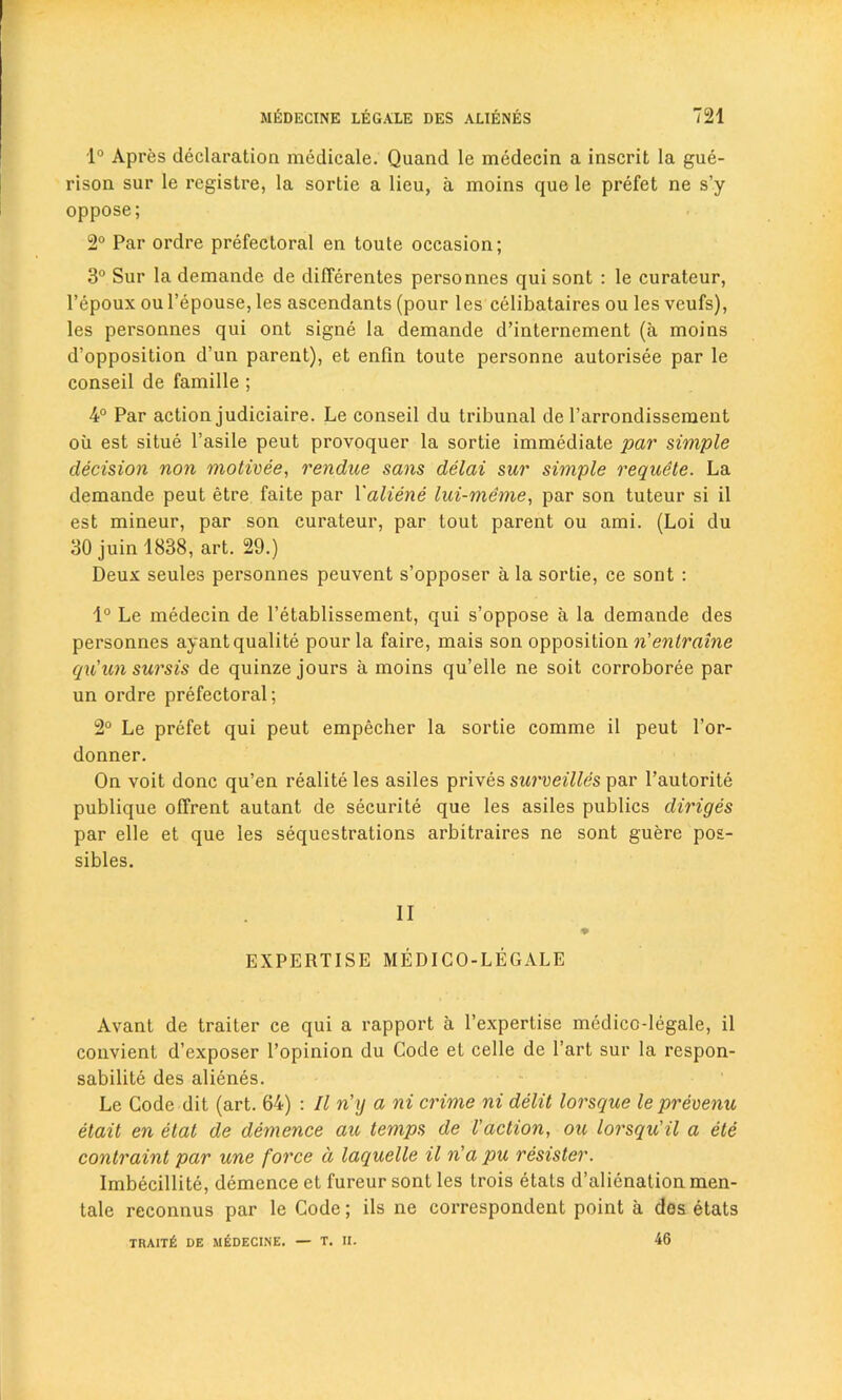 1° Apres declaration medicale. Quand le medecin a inscrit la gue- rison sur le rcgistre, la sortie a lieu, a moins que le prefet ne s’y oppose; 2° Par ordre prefectoral en toute occasion; 3° Sur la demande de differentes personnes qui sont : le curateur, l’epoux ou l’epouse, les ascendants (pour les celibataires ou les veufs), les personnes qui ont signe la demande d’internement (a moins d’opposition d’un parent), et enfin toute personne autorisee par le conseil de famille ; 4° Par action judiciaire. Le conseil du tribunal de l’arrondissement oil est situe l’asile peut provoquer la sortie immediate par simple decision non motivee, rendue sans delai sur simple requete. La demande peut etre faite par Yaliene lui-meme, par son tuteur si il est mineur, par son curateur, par tout parent ou ami. (Loi du 30 juin 1838, art. 29.) Deux seules personnes peuvent s’opposer a la sortie, ce sont : 1° Le medecin de l’etablissement, qui s’oppose a la demande des personnes ayantqualite pour la faire, mais son opposition n'enlraine qu'un sursis de quinze jours a moins qu’elle ne soit corroboree par un ordre prefectoral; 2° Le prefet qui peut empecher la sortie comme il peut l’or- donner. On voit done qu’en realite les asiles prives surveilles par l’autorite publique offrent autant de securite que les asiles publics diriges par elle et que les sequestrations arbitraires ne sont guere pos- sibles. II EXPERTISE MEDICO-LEGALE Avant de traiter ce qui a rapport a l’expertise medico-legale, il convient d’exposer 1’opinion du Code et celle de l’art sur la respon- sabilite des alienes. Le Code dit (art. 64) : Il n’y a ni crime ni delit lorsque le preoenu etait en elat de demence au temps de I’action, ou lorsqu'il a ete contraint par une force d laquelle il n'a pu resister. Imbecillite, demence et fureur sont les trois etats d’alienationmen- tale reconnus par le Code; ils ne correspondent point a des etats TRAITfi DE MEDECINE. — T. II. 46