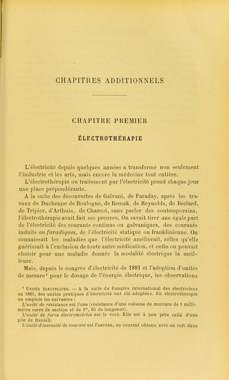 GHAPITRES ADDITIONNELS CHAPITRE PREMIER ELFCTROTHERAPIE L’electricite depuis quelques annees a transforme non seulement l’industrie et les arts, mais encore la medecine tout entiere. L’electrotherapie ou trailement par l’electricite prend chaque jour une place preponderante. A la suite des decouvertes de Galvani, de Faraday, apres les tra- vaux de Duchenne de Boulogne, de Remak, de Reynolds, de Beclard, de Tripier, d’Arthuis, de Charcot, sans parler des contemporains, l’electrotherapie avait fait ses preuves. On savait tirer une egale part de l’electricite des courants continus ou galvaniques, des courants induits ou faradiques, de l’electricite statique ou franklinienne. On connaissait les maladies que l’electricite ameliorait, celles qu’elle guerissait a l’exclusion de toute autre medication, et enfin on pouvait choisir pour une maladie donnee la modalite electrique la meil- leure. Mais, depuis le congres d’electricite de 1881 et l’adoption d’unites de mesure* pour le dosage de l’energie electrique, les observations * Unites electriques. — A la suite du Congres international des electriciens en 1881, des unites pratiques d'electrieite ont ete adoptees. En electrotherapie on emploie les suivantes : L'uniti de resistance est 1’ohm (resistance d’une colonne de mercure de 1 milli- metre carre de section et de lm, 05 de longueur). L'unite de force electromotrice est le volt. Elle est a peu prfes celle d’une pile de Daniell. L’unite d’intensite de courant est 1’ampere, ou courant obtenu avec un volt dans