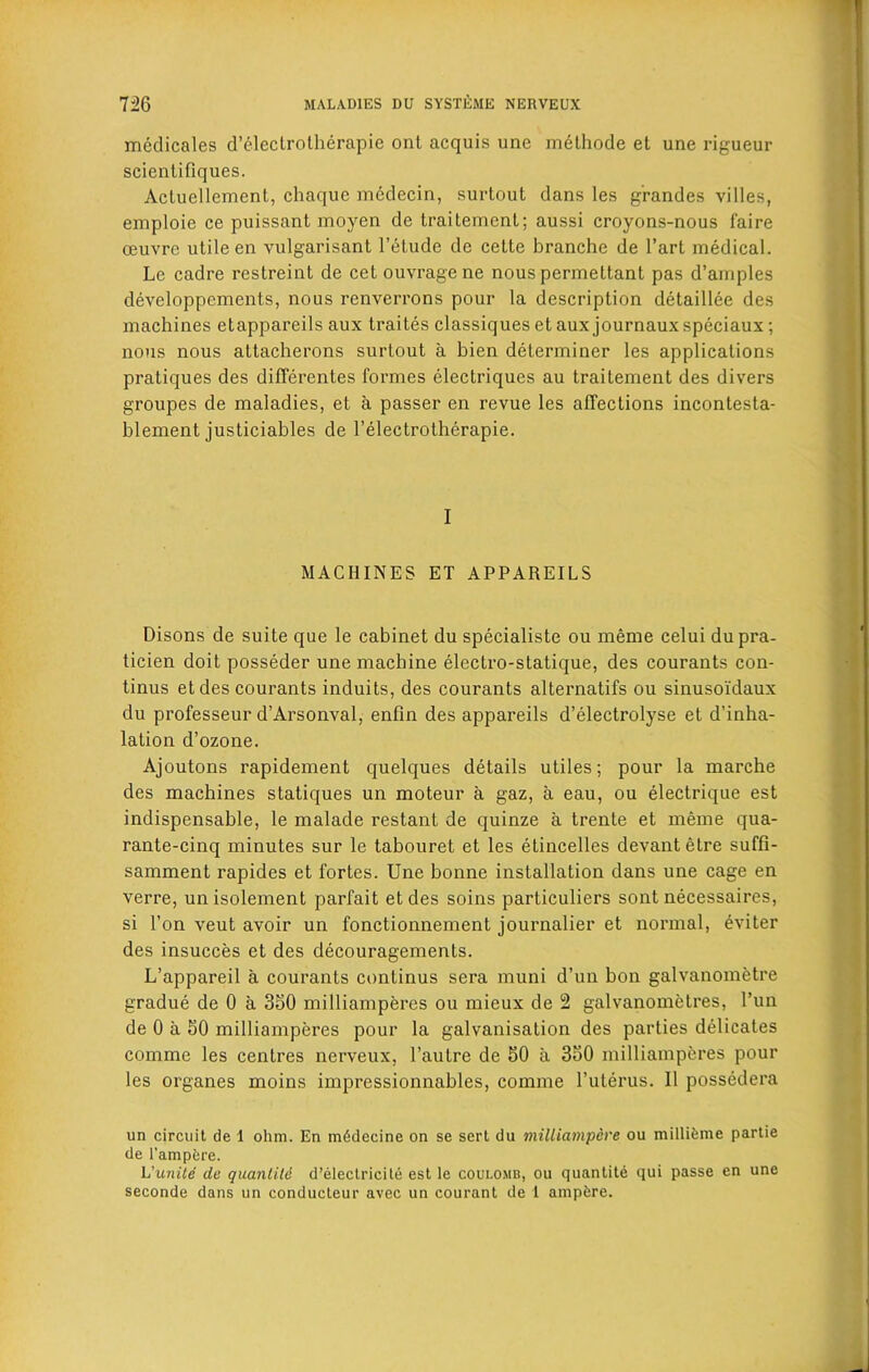medicales d’clectrotherapie ont acquis une melhode et une rigueur scientifiques. Acluellement, chaque mcdecin, surtout dans les g’randes villes, emploie ce puissant moyen de traitement; aussi croyons-nous faire oeuvre utile en vulgarisant l’etude de cette branche de l’art medical. Le cadre restreint de cet ouvrage ne nous permettant pas d’amples developpcments, nous renverrons pour la description detaillee des machines etappareils aux traites classiques et aux journaux speciaux; nous nous attacherons surtout a bien determiner les applications pratiques des differentes formes electriques au traitement des divers groupes de maladies, et a passer en revue les affections incontesta- blement justiciables de 1’electrotherapie. I MACHINES ET APPAREILS Disons de suite que le cabinet du specialiste ou meme celui du pra- ticien doit posseder une machine electro-statique, des courants con- tinus et des courants induits, des courants alternates ou sinusoi'daux du professeur d’Arsonval, enfin des appareils d’electrolyse et d’inha- lation d’ozone. Ajoutons rapidement quelques details utiles; pour la marche des machines statiques un moteur a gaz, a eau, ou electrique est indispensable, le malade restant de quinze a trente et meme qua- rante-cinq minutes sur le tabouret et les etincelles devantetre suffi- samment rapides et fortes. Une bonne installation dans une cage en verre, un isolement parfait etdes soins particuliers sont necessaires, si Ton veut avoir un fonctionnement journalier et normal, eviter des insucces et des decouragements. L’appareil a courants continus sera muni d’un bon galvanometre gradue de 0 a 350 milliamperes ou mieux de 2 galvanometres, Pun de 0 a 50 milliamperes pour la galvanisation des parties dedicates comme les centres nerveux, l’aulre de 50 a 350 milliamperes pour les organes moins impressionnables, comme l’uterus. 11 possedera un circuit de 1 ohm. En miSdecine on se sert du milliampere ou millifeme partie de l'ampfcre. Vunite de quanlitd d’electricite est le coulomb, ou quantite qui passe en une seconde dans un conducteur avec un courant de 1 ampiire.