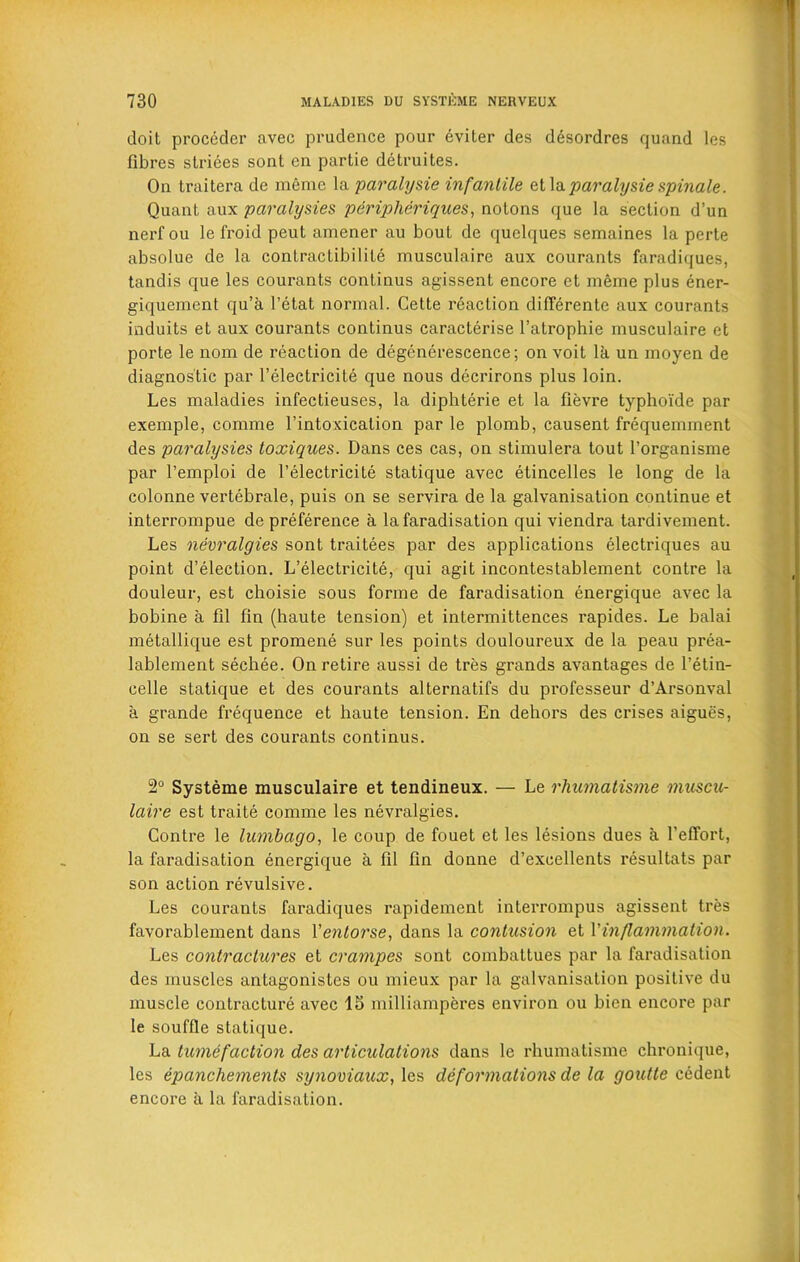 doit proccder avec prudence pour eviler des desordres quand les fibres striees sont en partie detruites. On traitera de meme la paralysie infantile et la paralyse spinale. Quant aux paralysies periplieriques, notons que la section d’un nerfou le froid peut amener au bout de quelques semaines la perte absolue de la contractibilite musculaire aux courants faradiques, tandis que les courants continus agissent encore et meme plus ener- giquement qu’a l’etat normal. Cette reaction differente aux courants induits et aux courants continus caracterise l’atrophie musculaire et porte le nom de reaction de degenerescence; on voit la un moyen de diagnostic par l’electricite que nous decrirons plus loin. Les maladies infectieuses, la diphterie et la fievre typhoide par exemple, comme l’intoxication par le plomb, causent frequemment des paralysies toxiques. Dans ces cas, on stimulera tout l’organisme par l’emploi de l’electricite statique avec etincelles le long de la colonne vertebrale, puis on se servira de la galvanisation continue et interrompue de preference a la faradisation qui viendra tardivement. Les nevralgies sont traitees par des applications electriques au point d’election. L’electricite, qui agit incontestablement contre la douleur, est choisie sous forme de faradisation energique avec la bobine a fil fin (haute tension) et intermittences rapides. Le balai metallique est promene sur les points douloureux de la peau prea- lablement sechee. On retire aussi de tres grands avantages de l’etin- celle statique et des courants alternatifs du professeur d’Arsonval a grande frequence et haute tension. En dehors des crises aigues, on se sert des courants continus. 2° Systeme musculaire et tendineux. — Le rhumatisme muscu- laire est traite comme les nevralgies. Contre le lumbago, le coup de fouet et les lesions dues a 1’effort, la faradisation energique a fil fin donne d’excellents resultats par son action revulsive. Les courants faradiques rapidement interrompus agissent tres favorablement dans Ventorse, dans la contusion et Vinflammation. Les contractures et crampes sont combattues par la faradisation des muscles antagonistes ou mieux par la galvanisation positive du muscle contracture avec IS milliamperes environ ou bien encore par le souffle statique. La tumefaction des articulations dans le rhumatisme chronique, les epancliements synoviaux, les deformations de la goutte cedent encore a la faradisation.