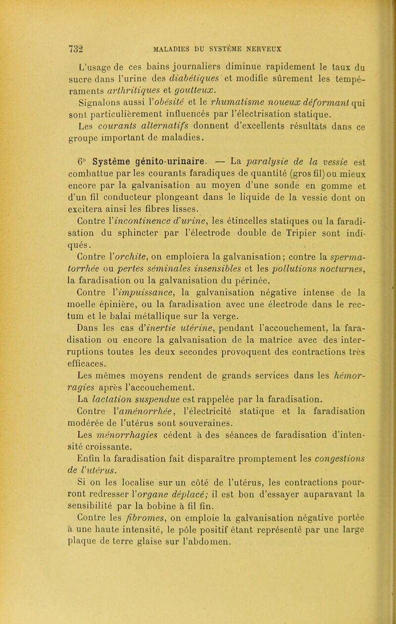 L’usage de ces bains journaliers diminue rapidement le taux du sucre dans l’urine des diabeliques et modifie surement les tempe- raments cirtliritiques et goutteux. Signalons aussi Yobesite et le rhumatisme noueux deformant qui sonl particulierement influences par l’electrisalion statique. Les courants alternatifs donnent d’excellents resultats dans ce groupe important de maladies. 6° Systeme genito-urinaire. — La paralysie de la vessie est combattue paries courants faradiques de quantite (grosfil)ou mieux encore par la galvanisation au moyen d’une sonde en gomme et d’un fil conducteur plongeant dans le liquide de la vessie dont on excitera ainsi les fibres lisses. Contre Vincontinence d'urine, les etincelles statiques ou la faradi- sation du sphincter par l’electrode double de Tripier sont indi- ques. Contre Yorchite, on emploiera la galvanisation; contre la sperma- torrhee ou pertes seminales insensibles et les pollutions nocturnes, la faradisation ou la galvanisation du perinee. Contre Yimpuissance, la galvanisation negative intense de la moelle epiniere, ou la faradisation avec une electrode dans le rec- tum et le balai metallique sur la verge. Dans les cas d’inertie uterine, pendant l’accouchement, la fara- disation ou encore la galvanisation de la matrice avec des inter- ruptions toutes les deux secondes provoquent des contractions tres efficaces. Les memes moyens rendent de grands services dans les liemor- ragies apres l’accouchement. La lactation suspendue est rappelee par la faradisation. Contre Yamenorrhee, l’electricite statique et la faradisation moderee de l’uterus sont souveraines. Les menorrliagies cedent a des seances de faradisation d’inten- site croissante. Enfin la faradisation fait disparaitre promptement les congestions de Vuterus. Si on les localise sur un cote de l’uterus, les contractions pour- ront redresser Yorgane deplace; il est bon d’essayer auparavant la sensibilite par la bobine a fil fin. Contre les fibromes, on emploie la galvanisation negative portee a une haute intensite, le pole positif etant represente par une large plaque de terre glaise sur l’abdomen.