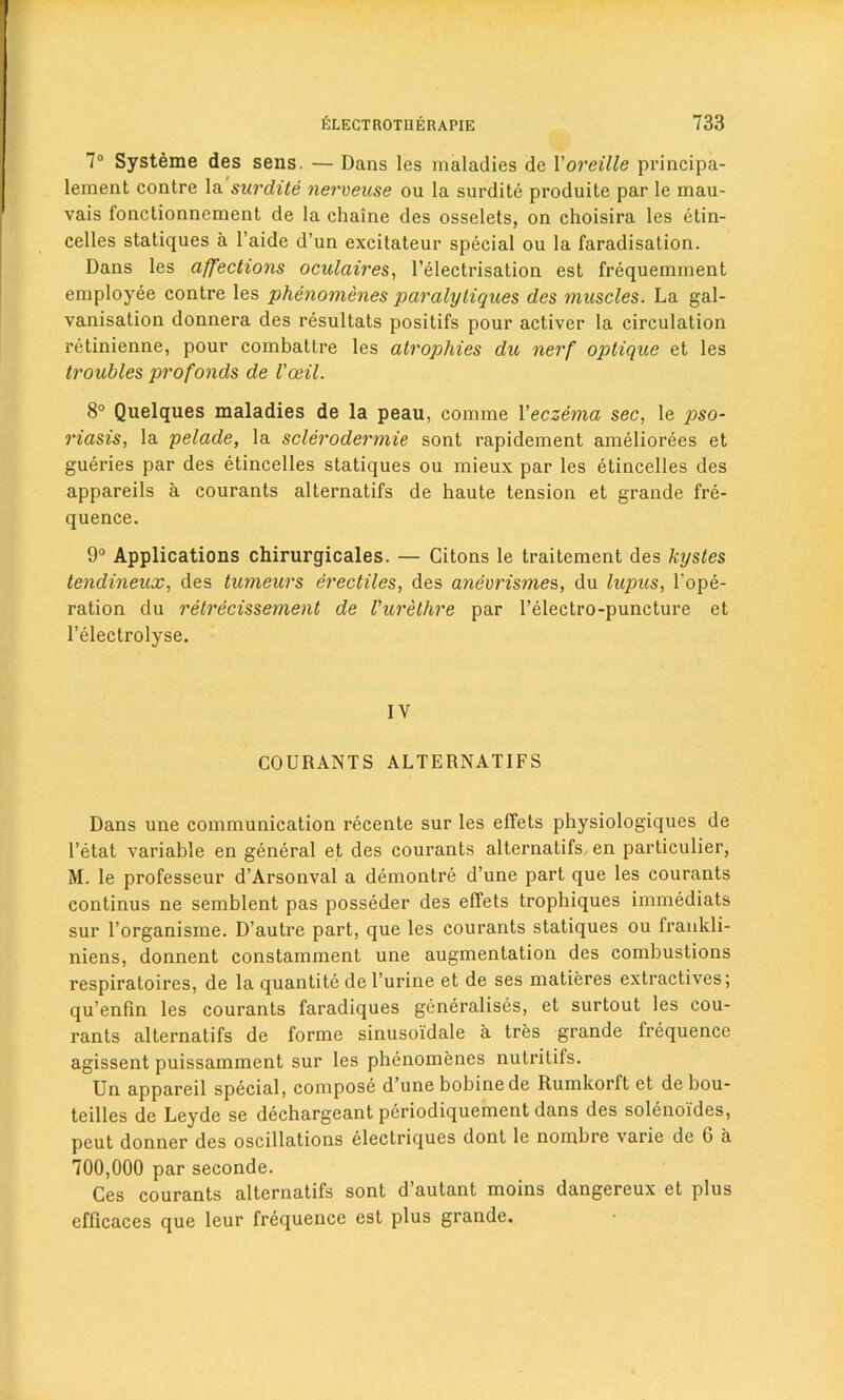 7° Systeme des sens. — Dans les maladies de Voreille principa- lement contre la surdite nervense ou la surdite produite par le mau- vais fonctionnement de la chaine des osselets, on choisira les etin- celles statiques a l’aide d’un excilateur special ou la faradisation. Dans les affections oculaires, l’electrisation est frequemment employee contre les phenomenes paralyliques des muscles. La gal- vanisation donnera des resultats positifs pour activer la circulation retinienne, pour combattre les atrophies du nerf optique et les troubles profonds de I'ceil. 8° Quelques maladies de la peau, comme Veczema sec, le pso- riasis, la pelade, la sclerodermie sont rapidement ameliorees et gueries par des etincelles statiques ou mieux par les etincelles des appareils a courants alternatifs de haute tension et grande fre- quence. 9° Applications chirurgicales. — Citons le traitement des kystes tendineux, des tumeurs erectiles, des anevrismes, du lupus, l’ope- ration du retrecissement de Vurethre par l’electro-puncture et l’electrolyse. IV COURANTS ALTERNATIFS Dans une communication recente sur les effets physiologiques de l’etat variable en general et des courants alternatifs, en particular, M. le professeur d’Arsonval a demontre d’une part que les courants continus ne semblent pas posseder des effets trophiques immediats sur l’organisme. D’autre part, que les courants statiques ou frankli- niens, donnent constamment une augmentation des combustions respiratoires, de la quantite de l’urine et de ses matieres extractives; qu’enfin les courants faradiques generalises, et surtout les cou- rants alternatifs de forme sinusoidale a tres grande frequence agissent puissamment sur les phenomenes nutritifs. Un appareil special, compose d’une bobinede Rumkorft et de bou- teilles de Leyde se dechargeant periodiquement dans des soleno'ides, peut donner des oscillations electriques dont le nombre varie de G a 700,000 par seconde. Ces courants alternatifs sont d’autant moins dangereux et plus efficaces que leur frequence est plus grande.