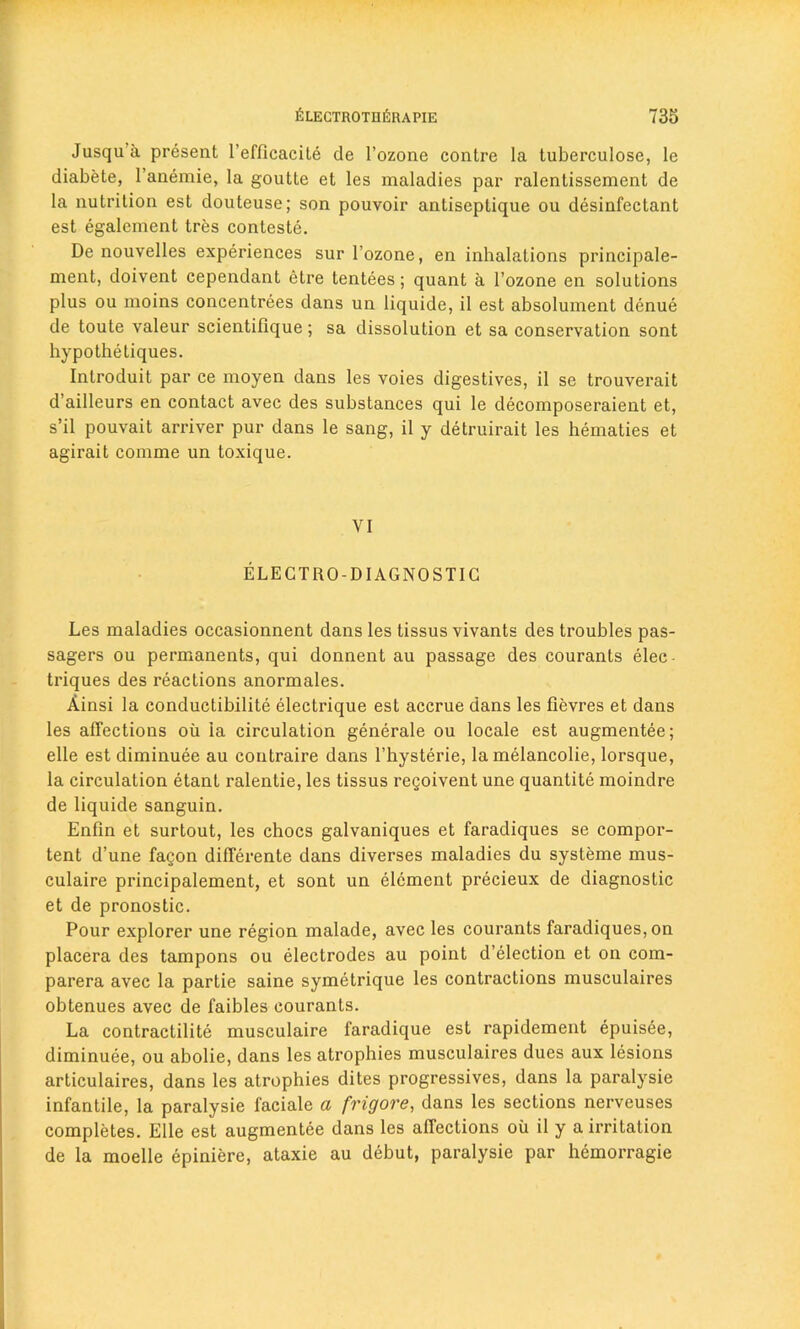 Jusqua present 1’efficacite de l’ozone contre la tuberculosc, le diabete, 1’anemie, la goutte et les maladies par ralentissement de la nutrition est douteuse; son pouvoir antiseptique ou disinfectant est egalcment tres conteste. De nouvelles experiences sur l’ozone, en inhalations principale- ment, doivent cependant etre tentees; quant a l’ozone en solutions plus ou moins concentrees dans un liquide, il est absolument dcnue de toute valeur scientifique; sa dissolution et sa conservation sont hypo the tiques. Introduit par ce moyen dans les voies digestives, il se trouverait d’ailleurs en contact avec des substances qui le decomposeraient et, s’il pouvait arriver pur dans le sang, il y detruirait les hematies et agirait comme un toxique. VI ELECTRO-DIAGNOSTIC Les maladies occasionnent dans les tissus vivants des troubles pas- sages ou permanents, qui donnent au passage des courants elec- triques des reactions anormales. Ainsi la conductibilite electrique est accrue dans les fievres et dans les affections oil la circulation generale ou locale est augmentee; elle est diminuee au contraire dans l’hysterie, la melancolie, lorsque, la circulation etant ralentie, les tissus regoivent une quantite moindre de liquide sanguin. Enfln et surtout, les chocs galvaniques et faradiques se compor- tent d’une fagon differente dans diverses maladies du systeme mus- culaire principalement, et sont un element precieux de diagnostic et de pronostic. Pour explorer une region malade, avec les courants faradiques, on placera des tampons ou electrodes au point d’election et on com- parera avec la partie saine symetrique les contractions musculaires obtenues avec de faibles courants. La contractilite musculaire faradique est rapidement epuisde, diminuee, ou abolie, dans les atrophies musculaires dues aux lesions articulaires, dans les atrophies dites progressives, dans la paralysie infantile, la paralysie faciale a frigore, dans les sections nerveuses completes. Elle est augmentee dans les affections oil il y a irritation de la moelle epiniere, ataxie au debut, paralysie par hemorragie