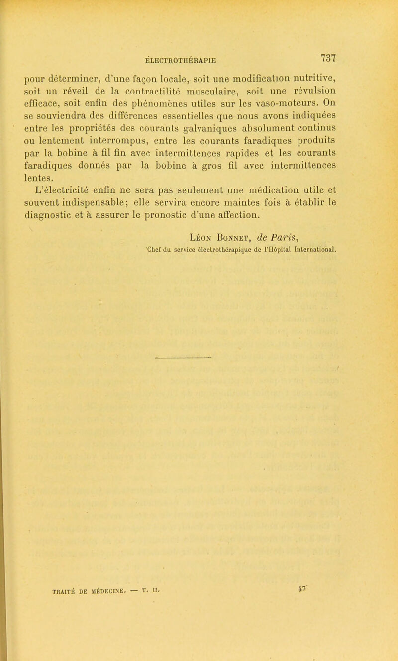 pour determiner, d’une faQon locale, soit une modification nutritive, soit un reveil de la contractilite musculaire, soit une revulsion efficace, soit enfin des phenomenes utiles sur les vaso-moteurs. On se souviendra des differences essentielles que nous avons indiquees entre les proprietes des courants galvaniques absolument continus ou lentement interrompus, entre les courants faradiques produits par la bobine a 111 fin avec intermittences rapides et les courants faradiques donnes par la bobine a gros fil avec intermittences lentes. L’electricite enfin ne sera pas seulement une medication utile et souvent indispensable; elle servira encore maintes fois a etablir le diagnostic et a assurer le pronostic d’une affection. Leon Bonnet, de Pans, Chef da service dlectrotherapique de l’Hdpital International. TRA1TE DE 1IEDECINE. — T. II. 47-