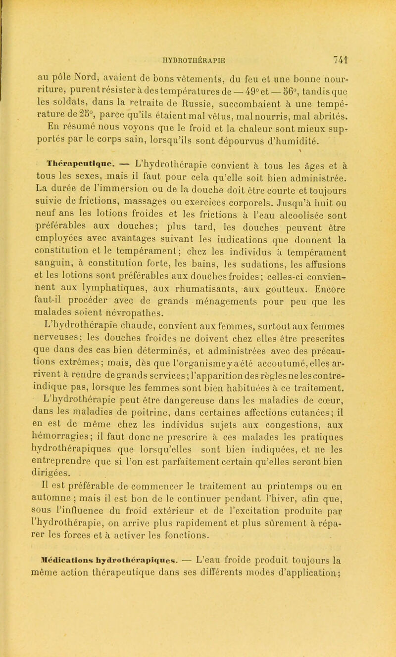 an pole Nord, avaient de bons vetements, du feu et une bonne nour- riture, purent resister a des temperatures de — 49° et — 56°, tandis quo les soldats, dans la retraite de Russie, succombaient a une tempe- rature de 55°, parce qu’ils etaient mal vetus, mal nourris, mal abrites. En resume nous voyons que le froid et la chaleur sont mieux sup- portes par le corps sain, lorsqu’ils sont depourvus d’humidite. Tlicrapeiitiqne. L hydrotherapie convient a tous les ages et a tous les sexes, mais il faut pour cela qu’elle soit bien administree. La duree de 1 immersion ou de la douche doit etre courte et toujours suivie de frictions, massages ou exercices corporels. Jusqu’a huit ou neuf ans les lotions froides et les frictions a l’eau alcoolisee sont preferables aux douches; plus tard, les douches peuvent etre employees avec avantages suivant les indications que donnent la constitution et le temperament; chez les individus a temperament sanguin, a constitution forte, les bains, les sudations, les affusions et les lotions sont preferables aux douches froides; celles-ci convien- nent aux lymphatiques, aux rhumatisants, aux goutteux. Encore faut-il proceder avec de grands managements pour peu que les malades soient nevropathes. L hydrotherapie chaude, convient aux femmes, surtoutaux femmes nerveuses; les douches froides ne doivent chez elles etre prescrites que dans des cas bien determines, et administrees avec des precau- tions extremes; mais, des que l’organismeyaete accoutume, elles ar- rivent a rendre de grands services; I’apparition des regies ne les eontre- indique pas, lorsque les femmes sont bien habituees a ce traitement. L’hydrotherapie peut etre dangereuse dans les maladies de cceur, dans les maladies de poitrine, dans certaines affections cutanees; il en est de meme chez les individus sujets aux congestions, aux hemorragies; il faut done ne prescrire a ces malades les pratiques hydrotherapiques que lorsqu’elles sont bien indiquees, et ne les entreprendre que si l’on est parfaitement certain qu’elles serontbien dirigees. Il est preferable de commencer le traitement au printemps ou en automne; mais il est bon de le continuer pendant l’hiver, ahn que, sous l’influence du froid exterieur et de l’excitation produite par l’hydrotherapie, on arrive plus rapidement et plus surement a repa- rer les forces et a activer les fonctions. Medications hydrotherapiques. — L’eau froide prodllit toujoill’S la meme action therapeutique dans ses differents modes d’application;