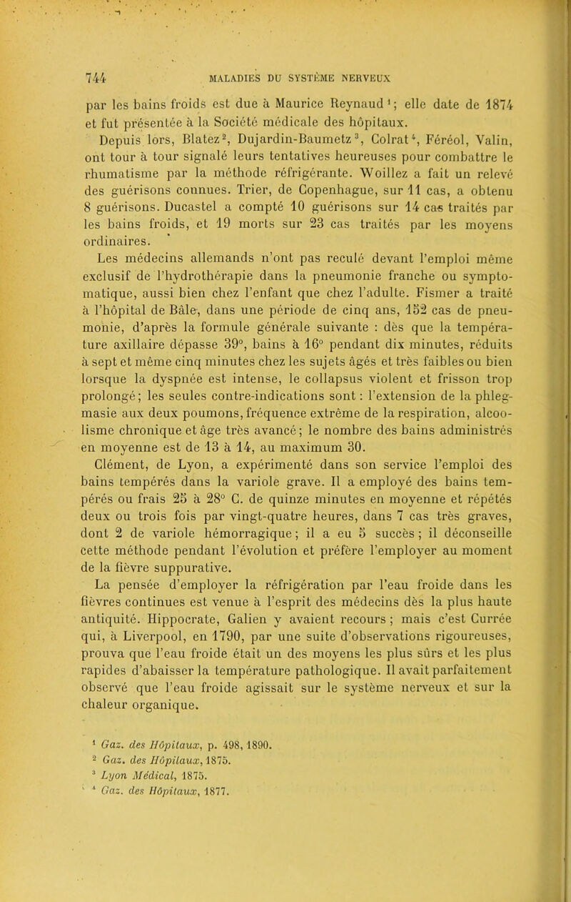 par les bains froids cst due a Maurice Reynaud1; ellc date de 1874 et fut presentee a la Societe medicale des hopitaux. Depuis lors, Blatez2, Dujardin-Baumetz3, Colrat\ Fereol, Valin, ont tour a tour signale leurs tentatives heureuses pour combattre le rhumatisme par la methode refrigerante. Woillez a fait un releve des guerisons connues. Trier, de Copenhague, sur 11 cas, a obtenu 8 guerisons. Ducastel a compte 10 guerisons sur 14 ca-s traites par les bains froids, et 19 morts sur 23 cas traites par les moyens ordinaires. Les medecins allemands n’ont pas recule devant l’emploi meme exclusif de l’hydrotherapie dans la pneumonie tranche ou sympto- matique, aussi bien chez l’enfant que chez 1’adulte. Fismer a traite a I’hopital de Bale, dans une periode de cinq ans, 152 cas de pneu- monie, d’apres la formule generale suivante : des que la tempera- ture axillaire depasse 39°, bains a 16° pendant dix minutes, reduits a sept et meme cinq minutes chez les sujets ages et tres faibles ou bien lorsque la dyspnee est intense, le collapsus violent et frisson trop prolonge; les seules contre-indications sont: l’extension de la phleg- masie aux deux poumons, frequence extreme de la respiration, alcoo- lisme chronique et age tres avance; le nombre des bains administres en moyenne est de 13 a 14, au maximum 30. Clement, de Lyon, a experiments dans son service l’emploi des bains temperes dans la variole grave. II a employe des bains tem- peres ou frais 25 a 28° C. de quinze minutes en moyenne et repetes deux ou trois fois par vingt-quatre heures, dans 7 cas tres graves, dont 2 de variole hemorragique; il a eu 5 succes ; il deconseille cette methode pendant 1’evolution et prefere l’employer au moment de la flevre suppurative. La pensee d’employer la refrigeration par l’eau froide dans les fievres continues est venue a l’esprit des medecins des la plus haute antiquite. Ilippocrate, Galien y avaient recours ; mais c’est Curree qui, a Liverpool, en 1790, par une suite d’observations rigoureuses, prouva que l’eau froide etait un des moyens les plus surs et les plus rapides d’abaisscr la temperature pathologique. Il avait parfaitement observe que l’eau froide agissait sur le systeme nerveux et sur la chaleur organique. 1 Gaz. des Hopitaux, p. 498, 1890. 2 Gaz. des Hopitaux, 1875. 3 Lyon Medical, 1875. ' * Gaz. des Hdpitaux, 1877.