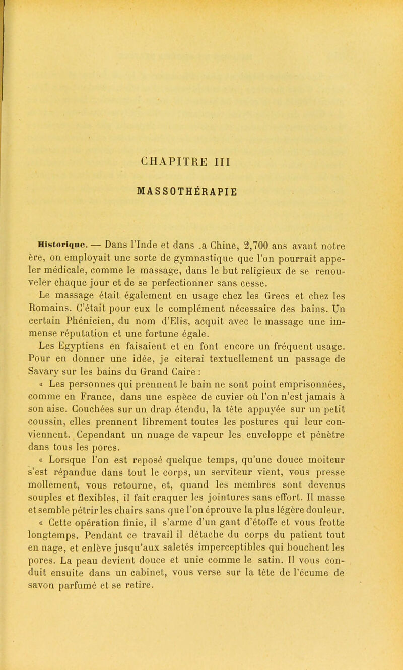 CHAPITRE III MASSOTHERAPIE Historiqne. — Dans l’lnde et dans .a Chine, 2,700 ans avant notre ere, on employait une sorte de gymnastique que Ton pourrait appe- ler medicale, comme le massage, dans le but religieux de se renou- veler chaque jour et de se perfectionner sans cesse. Le massage etait egalement en usage chez les Grecs et chez les Romains. C’etait pour eux le complement necessaire des bains. Un certain Phenicien, du nom d’Elis, acquit avec le massage une im- mense reputation et une fortune egale. Les Egyptiens en faisaient et en font encore un frequent usage. Pour en donner une idee, je citerai textuellement un passage de Savary sur les bains du Grand Caire : Les personnes qui prennent le bain ne sont point emprisonnees, comme en France, dans une espece de cuvier oil Ton n’est jamais a son aise. Couchees sur un drap etendu, la tete appuyee sur un petit coussin, elles prennent librement toutes les postures qui leur con- viennent. Cependant un nuage de vapeur les enveloppe et penetre dans tous les pores. « Lorsque Ton est repose quelque temps, qu’une douce moiteur s’est repandue dans tout le corps, un serviteur vient, vous presse mollement, vous retourne, et, quand les membres sont devenus souples et flexibles, il faitcraquer les jointures sans effort. II masse et semble petrir les chairs sans que Ton eprouve la plus legere douleur. « Cette operation finie, il s’arme d’un gant d’etoffe et vous frotte longtemps. Pendant ce travail il detache du corps du patient tout en nage, et enleve jusqu’aux saletes imperceptibles qui boucbent les pores. La peau devient douce et unie comme le satin. Il vous con- duit ensuite dans un cabinet, vous verse sur la tete de I’ecume de savon parfume et se retire.