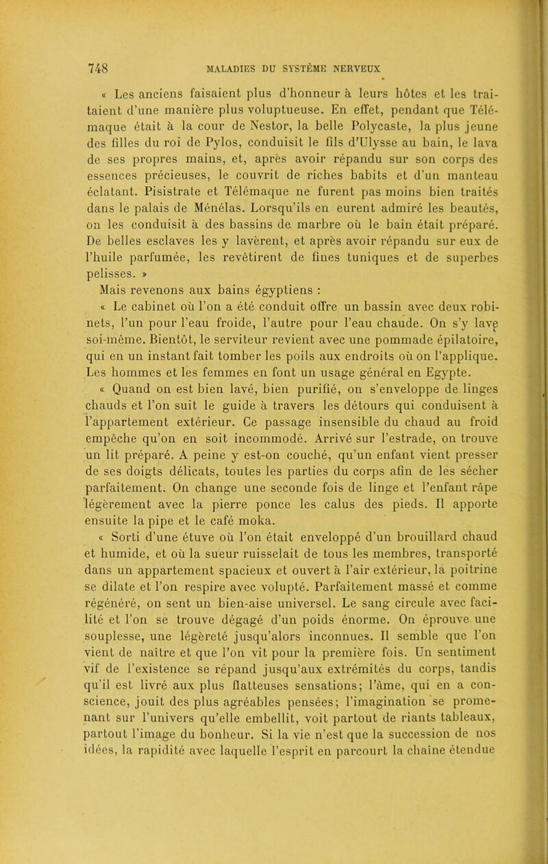 « Lcs anciens faisaient plus d’honneur a leurs hotes et les trai- taient d’une maniere plus voluptueuse. En efTet, pendant que Tele- maque etait a la cour de Nestor, la belle Polycasle, la plus jeune dcs lilies du roi de Pylos, conduisit le fils d’Ulysse au bain, le lava dc ses propres mains, et, apres avoir repandu sur son corps des essences precieuses, le couvrit de riches babits et d’un manteau eclatant. Pisistrate et Telemaque ne furent pas moins bien traites dans le palais de Menelas. Lorsqu’ils en eurent admire les beautes, on les conduisit a des bassins de. marbre oil le bain etait prepare. De belles esclaves les y laverent, et apres avoir repandu sur eux de l’huile parfumee, les revetirent de fines tuniques et de superbes pelisses. » Mais revenons aux bains egyptiens : « Le cabinet oil l’on a ete conduit offre un bassin avec deux robi- nets, l’un pour l’eau froide, Pautre pour l’eau chaude. On s’y lave soi-meme. Bientot, le serviteur revient avec une pommade epilatoire, qui en un instant fait tomber les poils aux endroits oil on l’applique. Les hommes et les femmes en font un usage general en Egypte. « Quand on est bien lave, bien purifie, on s’enveloppe de linges chauds et Ton suit le guide a travers les detours qui conduisent a l’appartement exterieur. Ce passage insensible du chaud au froid empeche qu’on en soit incommode. Arrive sur l’estrade, on trouve un lit prepare. A peine y est-on couche, qu’un enfant vient presser de ses doigts delicats, toutes les parties du corps afm de les secher parfaitement. On change une seconde fois de linge et l’enfant rape legerement avec la pierre ponce les calus des pieds. II apporte ensuite la pipe et le cafe moka. <c Sorti d’une etuve oil Ton etait enveloppe d’un brouillard chaud et humide, et oil la sueur ruisselait de tous les membres, transports dans un appartement spacieux et ouvert a l’air exterieur, la poitrine se dilate et l’on respire avec volupte. Parfaitement masse et comme regenere, on sent un bien-aise universel. Le sang circule avec faci- lity et Ton se trouve degage d’un poids enorme. On eprouve une souplesse, une legerete jusqu’alors inconnues. II semble que l’on vient de naitre et que l’on vit pour la premiere fois. Un sentiment vif de l’existence se repand jusqu’aux extremites du corps, landis qu’il est livre aux plus IlaLteuses sensations; l’ame, qui en a con- science, jouit des plus agreables pensees; l’iinagination se prome- nant sur l’univers qu’elle embellit, voit partout de riants tableaux, partout l’image du bonheur. Si la vie n’est que la succession de nos idees, la rapidite avec laquelle l’esprit en parcourt la cliaine etendue