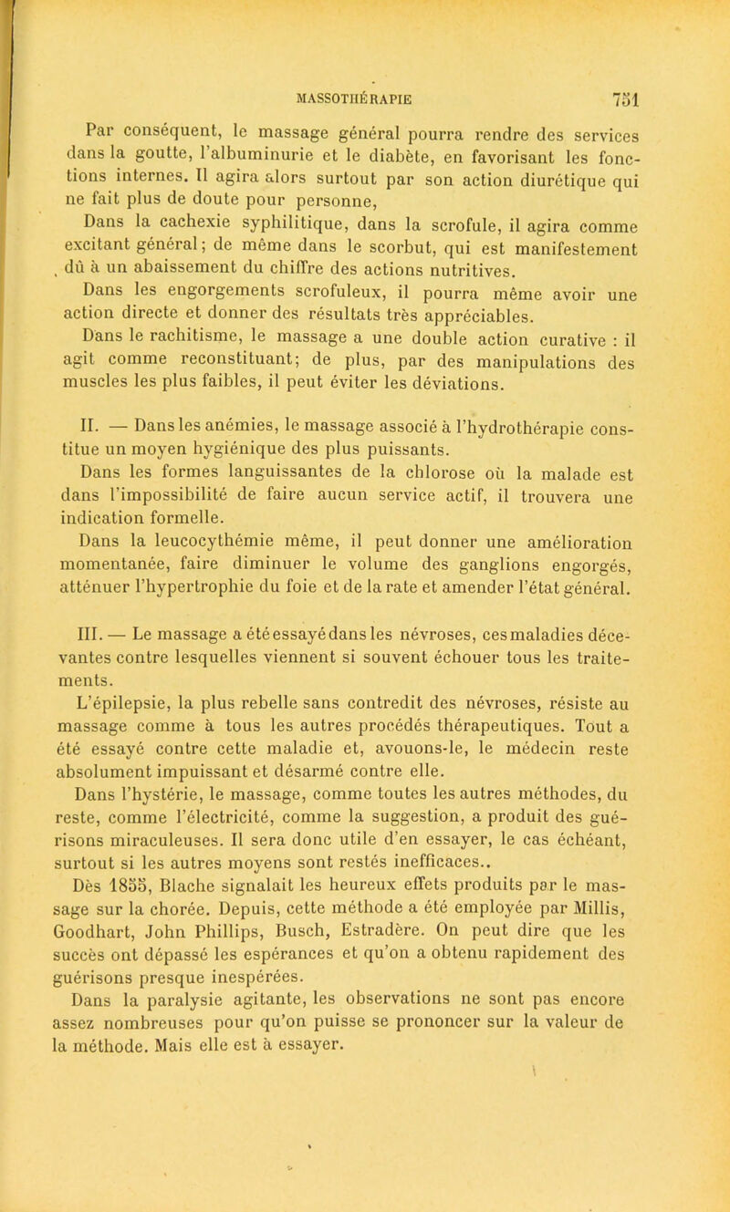 Par consequent, le massage general pourra rendre des services dans la goutte, 1 albuminurie et le diabete, en favorisant les fonc- tions internes. II agira alors surtout par son action diuretique qui ne fait plus de doute pour personne, Dans la cachexie syphilitique, dans la scrofule, il agira comme excitant general; de meme dans le scorbut, qui est manifestement . du a un abaissement du chilfre des actions nutritives. Dans les engorgements scrofuleux, il pourra meme avoir une action directe et donner des resultats tres appreciates. Dans le rachitisme, le massage a une double action curative : il agit comme reconstituant; de plus, par des manipulations des muscles les plus faibles, il peut eviter les deviations. II. — Dans les anemies, le massage associe a l’hydrotherapie cons- titue un moyen hygienique des plus puissants. Dans les formes languissantes de la chlorose oil la malade est dans I’impossibilite de faire aucun service actif, il trouvera une indication formelle. Dans la leucocythemie meme, il peut donner une amelioration momentanee, faire diminuer le volume des ganglions engorges, attenuer l’hypertrophie du foie et de la rate et amender l’etat general. III. — Le massage a ete essaye dans les nevroses, cesmaladies dece- vantes contre lesquelles viennent si souvent echouer tous les traite- ments. L’epilepsie, la plus rebelle sans contredit des nevroses, resiste au massage comme a tous les autres precedes therapeutiques. Tout a ete essaye contre cette maladie et, avouons-le, le medecin reste absolument impuissant et desarme contre elle. Dans l’hysterie, le massage, comme toutes les autres methodes, du reste, comme l’electricite, comme la suggestion, a produit des gue- risons miraculeuses. Il sera done utile d’en essayer, le cas echeant, surtout si les autres moyens sont restes inefficaces.. Des 1855, Blache signalait les heureux effets produits par le mas- sage sur la choree. Depuis, cette methode a ete employee par Millis, Goodhart, John Phillips, Busch, Estradere. On peut dire que les succes ont depasse les esperances et qu’on a obtenu rapidement des guerisons presque inesperees. Dans la paralysie agitante, les observations ne sont pas encore assez nombreuses pour qu’on puisse se prononcer sur la valour de la methode. Mais elle est a essayer.