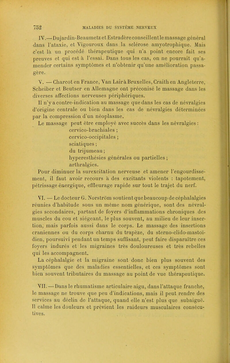 IV. — Dujardin-Beaumetzet Estradereconseillentle massage general dans l’ataxie, et Vigouroux dans la sclerose amyotrophique. Mais c’est la un procede therapeutique qui n’a point encore fait ses preuves et qui est a l’essai. Dans tous les cas, on ne pourrait qu’a- mender certains symptomes et n’obtenir qu’une amelioration passa- gere. V. — Charcot en France, Van Lair a Bruxelles, Craithen Angleterre, Scheiber et Beutser en Allemagne ont preconise le massage dans les diverses affections nerveuses peripheriques. II n’y acontre-indication au massage quedans les cas de nevralgies d’origine centrale ou hien dans les cas de nevralgies determinees par la compression d’un neoplasme. Le massage peut etre employe avec succes dans les nevralgies: cervico-brachiales ; cervico-occipitales; sciatiques; du trijumeau; hyperesthesies generales ou partielles ; arthralgies. Pour diminuer la surexcitation nerveuse et amener l’engourdisse- ment, il faut avoir recours a des excitants violents : tapotement, petrissage energique, effleurage rapide sur tout le trajet du nerf. VI. — LedocteurG. Norstrom soutientquebeaucoup de cephalalgies reunies d’hahitude sous un meme nom generique, sont des nevral- gies secondaires, partant de foyers d’inflammations chroniques des muscles du cou et siegeant, le plus souvent, au milieu de leur inser- tion, mais parfois aussi dans le corps. Le massage des insertions craniennes ou du corps charnu du trapeze, du sterno-clido-mastoi- dien, poursuivi pendant un temps suffisant, peut faire disparaitre ces foyers indures et les migraines tres douloureuses et tres rebelles qui les accompagnent. La cephalalgie et la migraine sont done hien plus souvent des symptomes que des maladies essentielles, et ces symptomes sont hien souvent trihutaires du massage au point de vue therapeutique. VII. — Dans le rhumatisme articulaire aigu, dansl’attaque franehe, le massage ne trouve que peu d’indications, mais il peut rendre des services au declin de l’attaque, quand elle n’est plus que subaigue. Il calme les douleurs et previent les raideurs musculaires consecu- Lives.