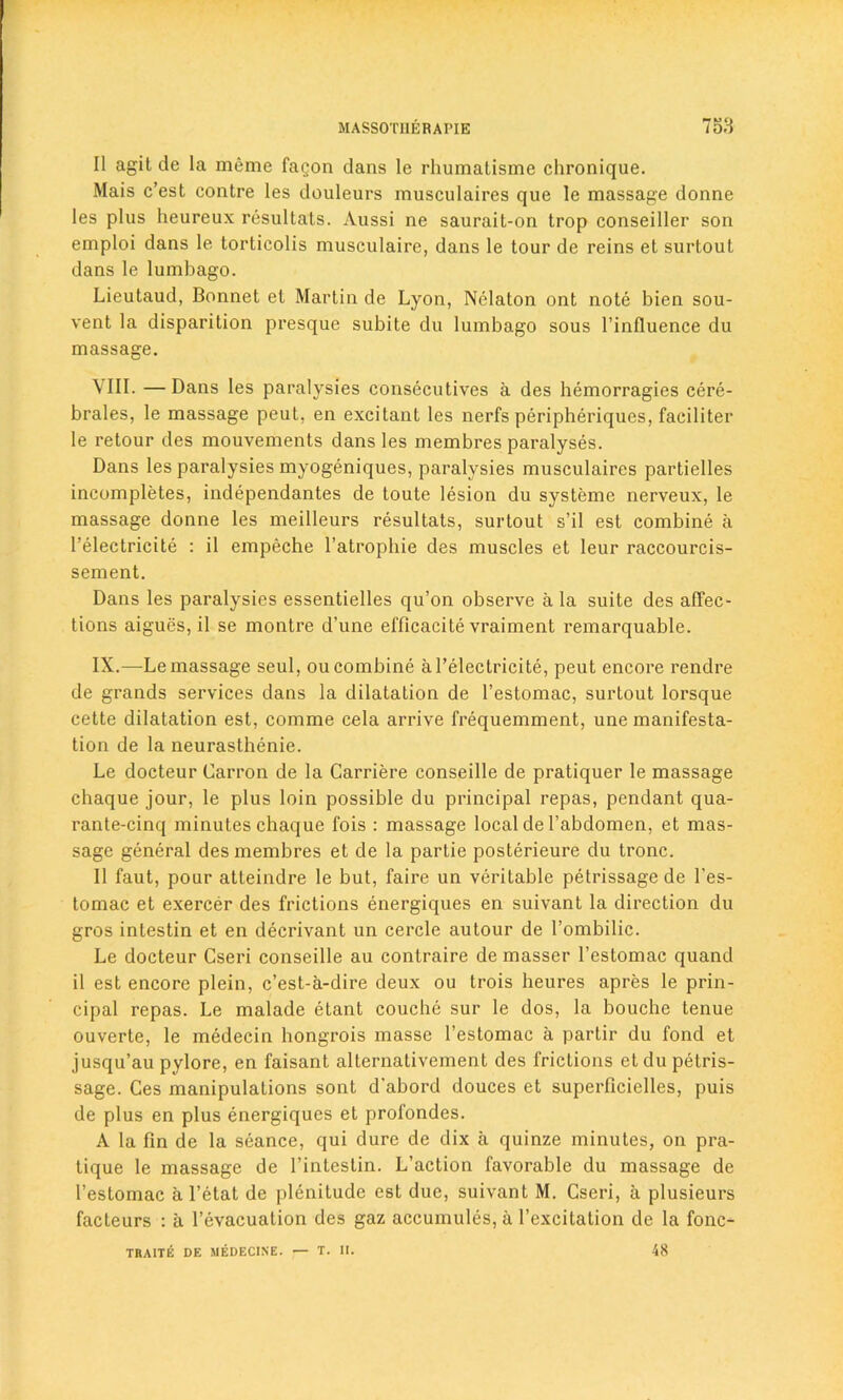 II agil de la meme fagon dans le rhumatisme chronique. Mais c’est contre les douleurs musculaires que le massage donne les plus heureux resultals. Aussi ne saurait-on trop conseiller son emploi dans le torticolis musculaire, dans le tour de reins et surtout dans le lumbago. Lieutaud, Bonnet et Martin de Lyon, Nelaton ont note bien sou- vent la disparition presque subite du lumbago sous l’inlluence du massage. VIII. — Dans les paralysies consecutives a des hemorragies cere- brales, le massage peut, en excitant les nerfs peripheriques, faciliter le retour des mouvements dans les membres paralyses. Dans les paralysies myogeniques, paralysies musculaires partielles incompletes, independantes de toute lesion du systeme nerveux, le massage donne les meilleurs resultats, surtout s’il est combine a I’electricite : il empeche l’atrophie des muscles et leur raccourcis- sement. Dans les paralysies essentielles qu’on observe a la suite des affec- tions aigues, il se montre d’une efficacite vraiment remarquable. IX. —Le massage seul, ou combine al’electricite, peut encore rendre de grands services dans la dilatation de l’estomac, surtout lorsque cette dilatation est, comme cela arrive frequemment, une manifesta- tion de la neurasthenic. Le docteur Carron de la Carriere conseille de pratiquer le massage chaque jour, le plus loin possible du principal repas, pendant qua- rante-cinq minutes chaque fois : massage local de l’abdomen, et mas- sage general des membres et de la partie posterieure du tronc. Il faut, pour atteindre le but, faire un veritable petrissage de l’es- tomac et exercer des frictions energiques en suivant la direction du gros inlestin et en decrivant un cerclc autour de l’ombilic. Le docteur Cseri conseille au contraire de masser l’estomac quand il est encore plein, c’est-a-dire deux ou trois heures apres le prin- cipal repas. Le malade etant couche sur le dos, la bouche tenue ouverte, le medecin hongrois masse l’estomac a partir du fond et jusqu’au pylore, en faisant alternativement des fricLions etdu petris- sage. Ces manipulations sont d'abord douces et superficielles, puis de plus en plus energiques et profondes. A la fin de la seance, qui dure de dix a quinze minutes, on pra- tique le massage de l’intestin. L’action favorable du massage de l’estomac a l’etat de plenitude est due, suivant M. Cseri, a plusieurs facteurs : a l’evacuation des gaz accumules, a l’excitation de la fonc- TRAITE DE MEDECINE. — T. II. 48