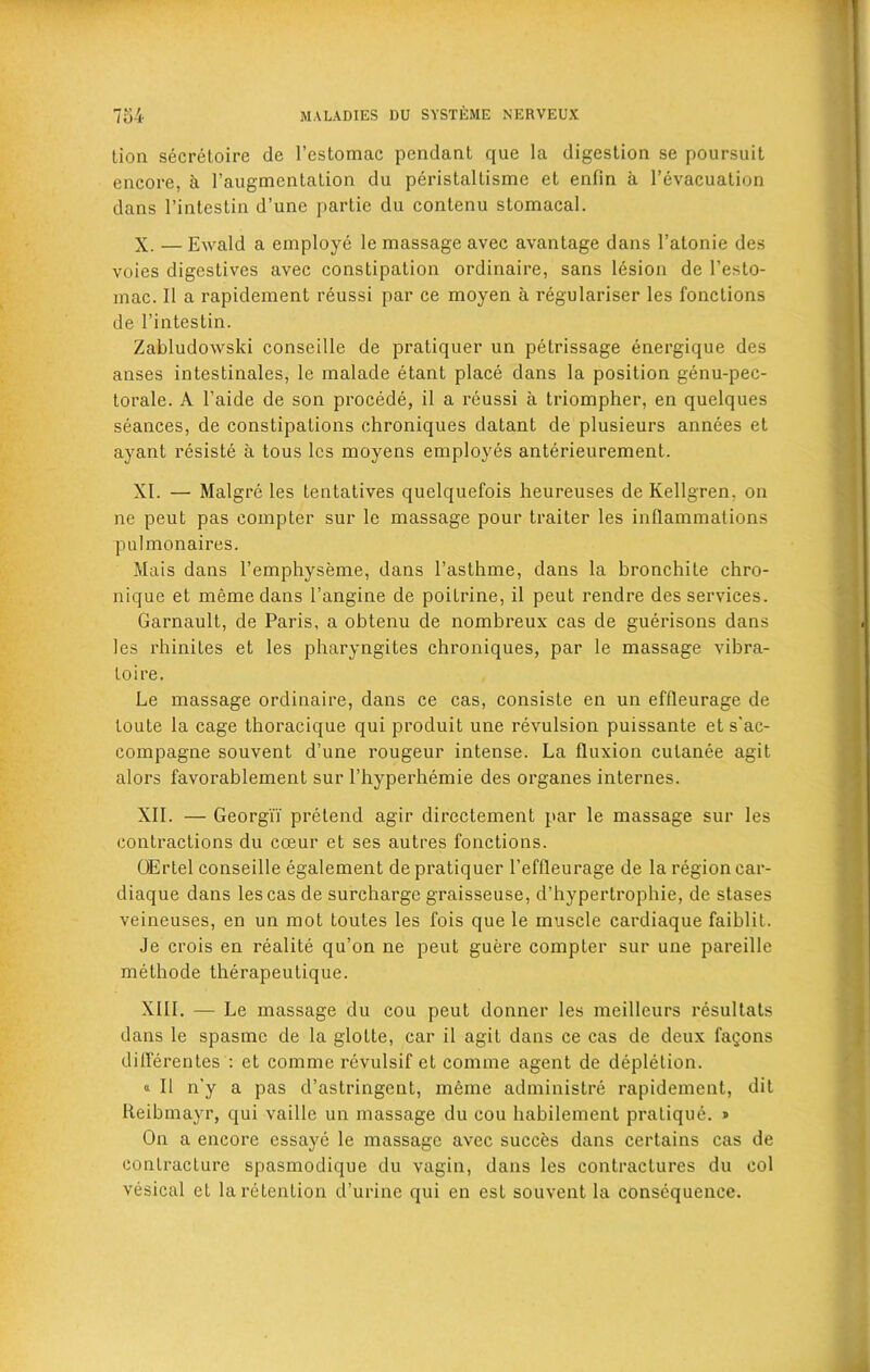 lion secretoire de l’estomac pendant que la digestion se poursuit encore, a l’augmentation du peristallisme et enfin a l’evacuation dans l’intestin d’unc partie du conlenu stomacal. X. — Ewald a employe le massage avec avantage dans l’atonie des voies digestives avec constipation ordinaire, sans lesion de l’esto- mac. 11 a rapidement reussi par ce moyen a regularise!* les fonctions de l’intestin. Zabludowski conseille de pratiquer un petrissage energique des anses intestinales, le malade etant place dans la position genu-pec- torale. A l’aide de son procede, il a reussi a triompher, en quelques seances, de constipations chroniques datant de plusieurs annees et ayant resiste a tous les moyens employes anterieurement. XI. — Malgre les tentatives quelquefois heureuses de Kellgren, on ne peut pas compter sur le massage pour trailer les inflammations pulmonaires. Mais dans l’emphyseme, dans l’asthme, dans la bronchite chro- nique et meme dans l’angine de poilrine, il peut rendre des services. Garnault, de Paris, a obtenu de nombreux cas de guerisons dans les rhinites et les pharyngites chroniques, par le massage vibra- to ire. Le massage ordinaire, dans ce cas, consiste en un effleurage de toute la cage thoracique qui produit une revulsion puissante et s'ac- compagne souvent d’une rougeur intense. La fluxion cutanee agit alors favorablement sur l’hyperhemie des organes internes. XII. — Georgii pretend agir directement par le massage sur les contractions du cceur et ses autres fonctions. OErtel conseille egalement de pratiquer 1’effleurage de la region car- diaque dans les cas de surcharge graisseuse, d’hypertrophie, de stases veineuses, en un mot toutes les fois que le muscle cardiaque faiblit. Je crois en realite qu’on ne peut guere compter sur une pareille methode therapeutique. XIII. — Le massage du cou peut donner les meilleurs resultats dans le spasme de la glotte, car il agit dans ce cas de deux fagons differentes : et comme revulsif et comme agent de depletion. « Il n’y a pas d’astringent, meme administre rapidement, dit Reibinayr, qui vaille un massage du cou habilemenl pratique. » On a encore essaye le massage avec succfes dans certains cas de contracture spasmodique du vagin, dans les contractures du col vesical et la retention d’urine qui en est souvent la consequence.