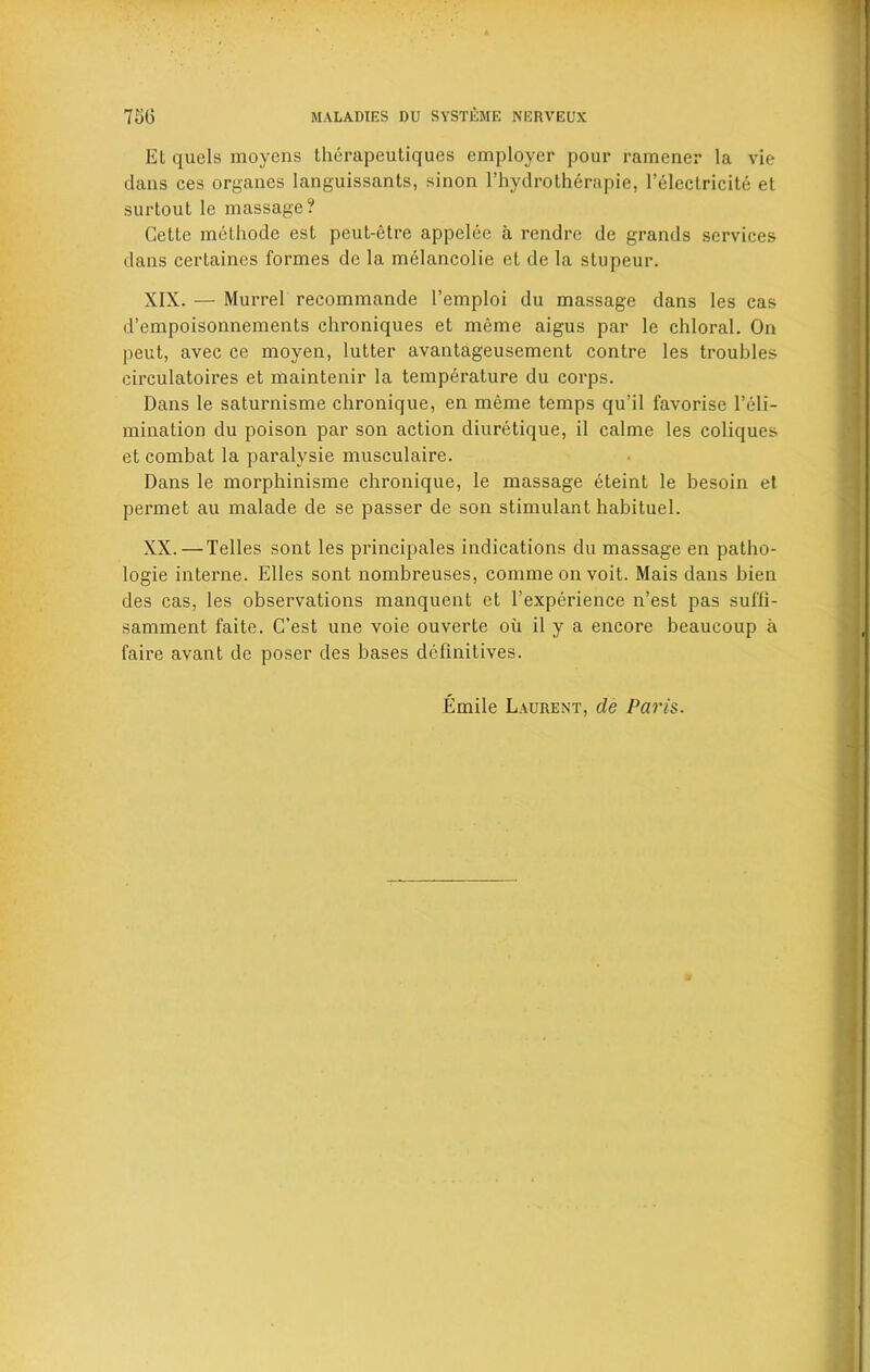 El quels moyens therapeutiques employer pour ramcner la vie dans ces organes languissants, sinon l’hydrotherapie, l’electricite el surtout le massage? Celte methode est peut-etre appelee a rendre de grands services dans certaines formes de la melancolie el de la slupeur. XIX. — Murrel recommande l’emploi du massage dans les cas d’empoisonnements chroniques et meme aigus par le chloral. On peut, avec ce moyen, lutter avantageusement contre les troubles circulatoires et maintenir la temperature du corps. Dans le saturnisme chronique, en meme temps qu’il favorise l’eli- mination du poison par son action diuretique, il calme les coliques et combat la paralvsie musculaire. Dans le morphinisme chronique, le massage eteint le besoin et permet au malade de se passer de son stimulant habituel. XX. — Telles sont les principales indications du massage en patho- logie interne. Elies sont nombreuses, commeonvoit. Mais dans bien des cas, les observations manquent et l’experience n’est pas suffi- samment faite. C’est une voie ouverte oil il y a encore beaucoup a faire avant de poser des bases definitives. Emile Laurent, de Paris.