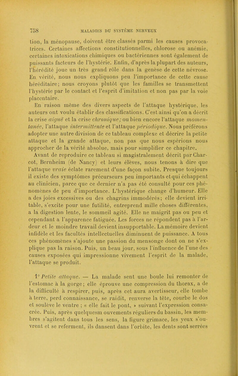 lion, la menopause, doivent etre classes parmi les causes provoca- trices. Certaines alTections conslitutionnelles, chlorose ou anemie, cerlaines intoxications chimiques ou bacleriennes sont egalement de puissants factcurs de 1’hysterie. Enfin, d’apres laplupart des auleurs, l’heredite joue un tres grand role dans la genese de cetle nevrose. En verite, nous nous expliquons peu l’imporlance de cette cause hereditaire; nous croyons plutot que les families se transmettent I’hyslerie par le contact el l’esprit d’imitation et non pas par la voie placcntaire. En raison meme des divers aspects de l’attaque hysterique, les auleurs ont voulu etablir des classifications. G’estainsi qu’onadecril la crise aigue et la crise chronique; ou bien encore l’attaque momen- tanee, l’attaque intermittente et V allaque qi&'iodique. Nous preferons adopter une autre division de ce tableau complexe et decrire la petite altaque et la grande attaque, non pas que nous esperions nous approcher de la verite absolue, mais pour simplifier ce chapitre. Avant de reproduire ce tableau si magistralement decrit par Char- cot, Bernheim (de Nancy) et leurs eleves, nous tenons a dire que l’attaque vrcde eclate rarement d’une fagon subite. Presque toujours il existe des symptomes precurseurs peu importants etqui echappent au clinicien, parce que ce dernier n’a pas ete consulte pour ces phe- nomenes de peu d’importance. L’hysterique change d’humeur. Elle a des joies excessives ou des chagrins immoderes; elle devient irri- table, s’excite pour une futilite, entreprend mille choses differentes, a la digestion lente, le sommeil agite. Elle ne maigrit pas ou peu et cependant a l’apparence fatiguee. Les forces ne repondent pas a l'ar- deur et le moindre travail devient insupportable. Lamemoire devient infidele et les facultes intellectuelles diminuent de puissance. A tous ces phenomenes s’ajoute une passion du mensonge dont on ne s’ex- plique pas la raison. Puis, un beau jour, sous l'influence de Tune des causes exposees qui impressionne vivement l’esprit de la malade, l’attaque se produit. 10 Petite attaque. — La malade sent une boule lui remonter de l’estomac a la gorge; elle eprouve une compression du thorax, a de la difliculte a respirer, puis, apres cet aura avertisseur, elle tombe a terre, perd connaissance, se raidit, renverse la tele, courbe le dos et souleve le ventre ; « elle fait le pont, » suivant l’expression consa- cree. Puis, apres quelquesm ouvements reguliersdu bassin, les mem- bres s’agitent dans tous les sens, la figure grimace, les yeux s’ou- vrent et se referment, ils dansent dans l’orbite, les dents sont serrees