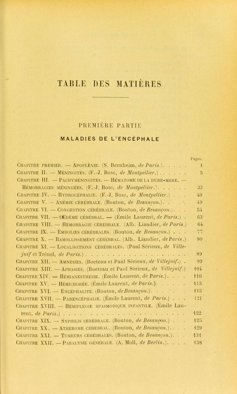 TABLE DES MAT IE RES PREMIERE PARTIE MALADIES DE L’ENCEPHALE Pages. Chapitre premier. — Apoplexie. (S. Bernheim, de Paris.) I Ciiapitre II. — Meningites. (F.-J. Bose, de Montpellier.) 5 Chapitre III. —Pachymeningites. — Hematome de la dure-mere. — Hemorragies meningees. (F.-J. Bose, de Montpellier.} 33 Chapitre IV. — Hydrocephalie. (F.-J. Bose, de Montpellier.) ... 40 Chapitre V. - Anemie cerebrale. (Bouton, de Besancon.) 49 Chapitre VI. — Congestion cerebrale. (Bouton, de Besancon.). . . 54 Chapitre VII. —OEdeme cerebral. — (Emile Laurent, de Paris.) . 63 Chapitre VIII. — Hemorragie cerebrale. (Alb. Liandier, de Paris.) 64 Chapitre IX. — E.nibolies cerebrales. (Bouton, de Besancon.) ... 77 Chapitre X. — Ramollissement cerebral. (Alb. Liandier, de Paris.) 80 Chapitre XI. — Localisations cerebrales. (Paul Serieux, de Ville- juif et Trenel, de Paris.) 89 Chapitre XII. — Amnesies. (Boeteau et Paul Serieux, de Viltejui/'.) . 99 Chapitre XIII. —Apiiasies. (Boeteau et Paul Serieux, de Villejuif.) 104 Chapitre XIV. — IIemianestii^sie. (Emile Laurent, de Paris.). ... 110 Chapitre XV. — Hemichoree. (Emile Laurent, de Paris.) 113 Chapitre XVI. — Encephalite. (Bouton, de Besancon.) 115 Chapitre XVII. — Parencepiialie. (Emile Laurent, de Paris.) ... 121 Chapitre XVIII. — IIemiplegie spasmodique infantile. (Emile Lau- rent, de Paris.) 122 Chapitre XIX. — Syphilis cerebrale. (Bouton, de Besancon.) ... 125 Chapitre XX. —Atherome cerebral. (Bouton, de Besancon.).. . . 129 Chapitre XXI. — Tumeurs cerebrales. (Bouton, de Besancon.). . . 131 Chapitre XXII.—Paralysie generale. (A. Moll, de Berlin.). . . . 138