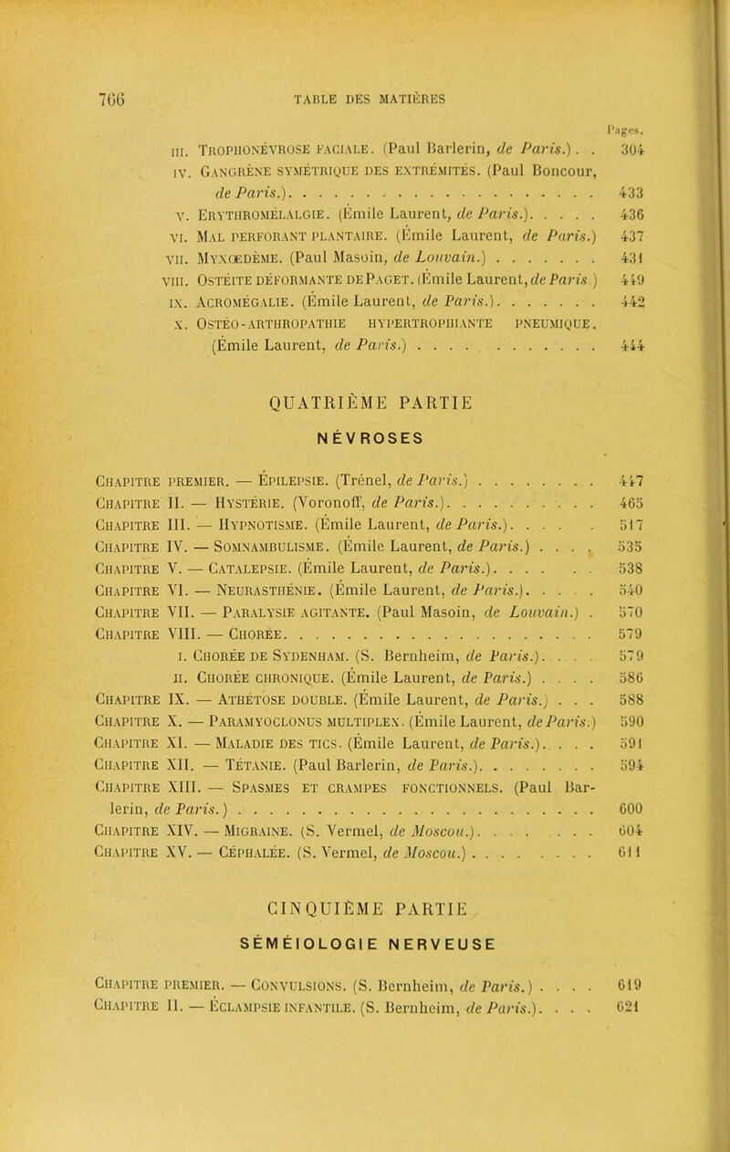 Pages. in. Tropiionevrose faciale. (Paul Barlerin, de Paris.). . 304 iv. Gangrene symetrique des extremites. (Paul Boncour, de Paris.) 433 V. Erythromelalgie . (Emile Laurent, de Paris.) 436 vi. Mal perforant plantaire. (Emile Laurent, de Paris.) 437 vii. Myxoedeme. (Paul Masoin, de Louvain.) 431 viii. Osteite deformante de Paget. (Emile Laurent, de Paris.) 449 ix. Acromegalie. (Emile Laurent, de Paris.) 442 x. Osteo-arthropathie hypertropiiiante pneumiqde. (Emile Laurent, de Paris.) 444 QUATRIEME PART IE N EV ROSES Chapitre premier. — Epilepsie. (Trenel, de Paris.) 447 Chapitre II. — IIysterie. (Yoronoff, de Paris.) 463 Chapitre III. — Hypnotisme. (Emile Laurent, de Paris.) 517 Chapitre IV. — Somnambulisme. (Emile Laurent, de Paris.) .... 535 Chapitre Y. — Catalepsie. (Emile Laurent, de Paris.) 538 Chapitre YI. — Neurastiienie. (Emile Laurent, de Paris.). ... 540 Chapitre VII. — Paralysis agitante. (Paul Masoin, de Louvain.) . 570 Chapitre VIII. — Choree 579 i. Choree de Sydenham. (S. Bernheim, de Paris.). . . . 579 ir. Choree chronique. (Emile Laurent, de Paris.) .... 586 Chapitre IX. — Athetose double. (Emile Laurent, de Paris.) . . . 588 Chapitre X. — Paramyoclonus multiplex. (Emile Laurent, de Paris.) 590 Chapitre XL — Maladie des tics. (Emile Laurent, de Paris.). ... 591 Chapitre XII. — Tetanie. (Paul Barlerin, de Paris.) 594 Chapitre XIII. — Spasmes et crampes fonctionnels. (Paul Bar- lerin, de Paris.) 600 Chapitre XIV. — Migraine. (S. Vermel, de Moscou.) 604 Chapitre XV. — Cephalee. (S. Vermel, de Moscou.) 611 CINQUIEME PART IE SEM ElOLOGI E NERVEUSE Chapitre premier. — Convulsions. (S. Bci*nheim, de Paris.) ■ . . • 619 Chapitre II. — Eclampsieinfantile. (S. Bernheim, de Paris.). ... 621