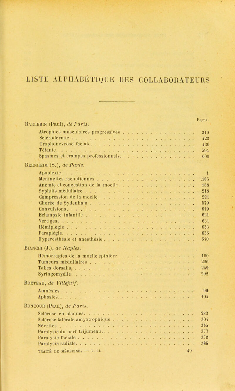 LISTE ALPIIABE TIQUE DES COLLABORATEURS Pages. Bvrlerin (Paul), de Paris. Atrophies musculaires progressives 319 Sclerodermie 423 Trophonevrose faciah 430 Tetanie. ; . . 594 Spasmes et crampes professioimels 600 Bernueim (S.), de Paris. Apoplexie 1 Meningites rachidiennes 185 Anemie et congestion de la moello 188 Syphilis mfedullaire 218 Compression de la moelle 221 Choree de Sydenham . . 579 Convulsions. ....... 619 Eclampsie infantile 621 Vertiges 631 Hemiplegie 633 Paraplegie 636 Ilyperesthesie et anesthesie 640 Bianchi (J.), de Naples. llemorragies de la moelle epiniere 190 Tumeurs medullaires 226 Tabes dorsalis, 249 Syringomyelie 292 Boeteau, de Villejuif. Amnesies 99 Aphasies 104 Boncour (Paul), de Paris. Sclerose en plaques 283 Sclerose laterale amyotrophiqtie 304 Nevrites 345 Paralysie du ncrf trijumeau 377 I'aralysie faciale 379 Paralysie radiale 385