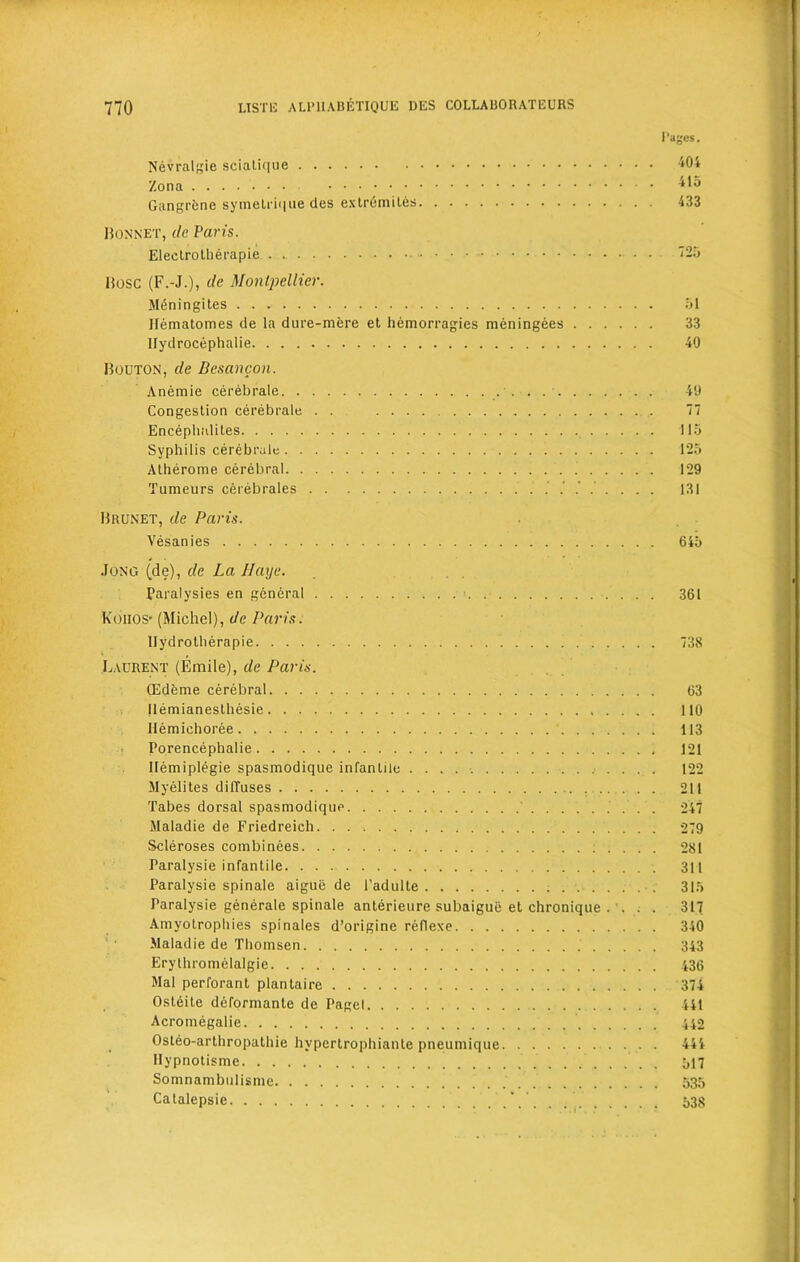 Nevralgie sciatique Zona Gangrene symelrique des extr6mites Bonnet, de Paris. Eleetrotherapie Bose (F.-J.), de Montpellier. Mt5ningites llematomes de la dure-mere et hemorragies meningees Ilydrocephalie Bouton, de Besancon. Anemie cerebrale . . . . Congestion cerebrate . . .... Encephalites Syphilis cerebrale Atherome cerebral Tumeurs cerebrales ........ Brunet, de Paris. Vesanies Jong (de), de La II aye. Paralysies en general Koiios- (Michel), de Paris. llydrotherapie Laurent (Emile), de Paris. CEdeme cerebral Ilemianesthesie Hemichoree Porencephalie Ilemiplegie spasmodique infantile Myelites dilTuses Tabes dorsal spasmodique Maladie de Friedreich Scleroses combinees Paralysie infantile Paralysie spinale aiguij de l’adulte Paralysie generale spinale anterieure subaigue et chronique . . . . Amyotrophies spinales d’origine reflexe Maladie de Thomsen Erythromelalgie Mai perforant plantaire Ost6ite deformante de Pagel Acromegalie Osteo-arthropathie hypertropbianle pneumique Ilypnotisme Somnambulisme Catalepsie Pages. 404 415 433 for, 51 33 40 49 7 115 125 129 131 645 361 738 63 110 113 121 122 211 247 279 281 311 315 317 340 343 436 374 441 442 444 517 535 538