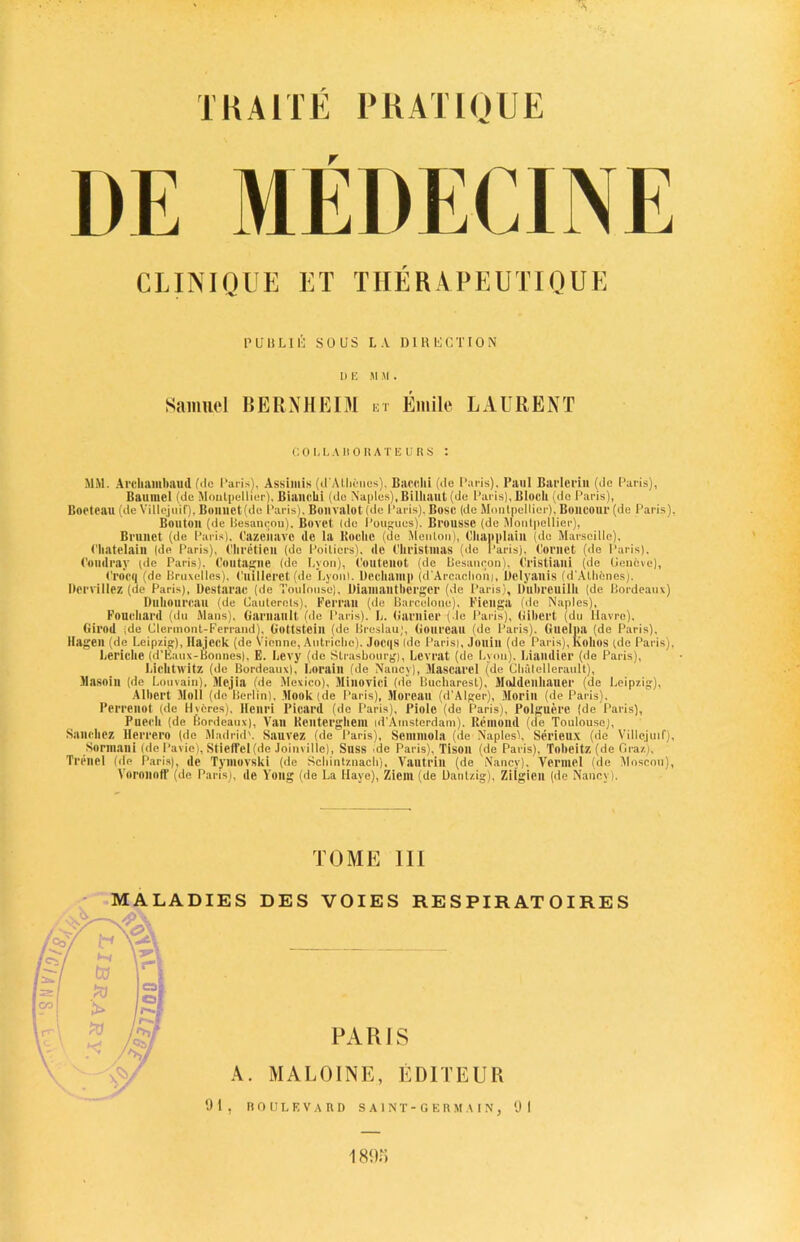 TKA1TE PRATIQUE DE MEDECINE CLINIQUE ET TIIERA PEUTIQUE PUBLlli SOUS LA DIRUCTION DEM M . Samuel BERN HEIM .n Emile LAURENT COLLABORATEURS : MM. Al'cliambaud file Paris), Assimis (d’Allicnos), Bacclli (Re Paris), Paul Barleriu (de Paris), Baurael (de Montpellier), Biancki (de Naples), Billiailt (de Paris), Block (do Paris), Boeteau (de Villejuif), Boimet(de Paris), Bonvalot (de Paris), Bose (de Montpellier), Boncour (de Paris), Bouton (de Besancon), Bovet Ido Pougues). Bl'oussc (de Montpellier), Brunet (de Paris), Cazeiiave de la Hooke (de Menton), Ckanplain (do Marseille), ('katelaiu (de Paris), ('kreticn (de Poitiers), de Christmas (de Paris), Cornet (de Paris). Coudray pie Paris), Coutaglie (de Lyon), Coutenot (de Besancon), Cristiani (de Geneve), Crocq (de Bruxelles), Cuilleret (de Lyonl. Deekamp (d’Arcackoni, Delyatlis (d'Alhenes). Derrillez (de Paris), Destarac (de Toulouse), Dianiantkerger (de Paris), Dukreuilk (de Bordeaux) Dukourcau (de Cauterots), Ferran (de Barcelona). Fieuga (de Naples), Fouckanl (du Mans). Garuault (de Paris). L. Gamier (de Paris), Gibei't (du Havre), Girod ide Clermont-Ferrand), Gottsteill (de Breslau), Goureau (de Paris). Guelpa (de Paris), Hagen (de Leipzig), Hajeck (de Vienne, Autriche). Joei|S (de Parisi, Jonill (de Paris), hollos (de Paris), Lericke (d'Eaux-Bonnes), E. Levy (de Strasbourg), Levrat (de Lyon). Liamlier (de Paris), Licktwitz (de Bordeaux), Lorain (de Nancy), Mascarel (de Clmtellerault), Masoin (de Louvain), Mejia (de Mexico), Minovici (de Bucharest), MoJdenkauer (de Leipzig), Albert Moll (de Berlin), Book (de Paris), Moreau (d'Alger), Morin (de Paris). Perrenot (de H veres). Henri Picard (de Paris), Piolc (de Paris), Polguere (de Paris), Puech (de Bordeaux), Van Rcnterghem id'Amsterdam). Rcmond (de Toulouse), Sanchez Hcrrcro (de Madrid'. Sauvez (de Paris), Semmola (de Naples), Serieux (de Villejuif), Sormani (de Pavic), StiefTel(de Joinville). Suss de Paris), Tison (de Paris), Tnkeitz (de Graz), Trenel (de Paris), de Tymovski (de Sckintznack), Vautrin (de Nancy), Vermel (de Moscoti), Voronoff (de Paris), de Yong (de La Haye), Zicm (de Dantzig), Zilgieu (de Nancy). TOME III MALADIES DES VOIES RE S PIR AT OI RE S PARIS A. MALOINE, EDITEUR 01, BOULEVARD SAINT-GERMAIN, 01