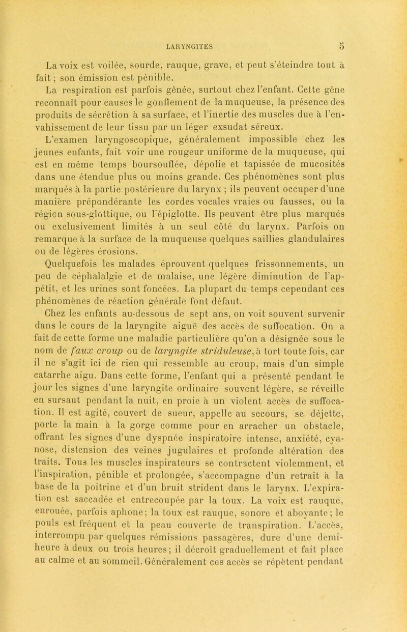 La voix est voilee, sourde, rauque, grave, et peut s’eteindre lout a fait; son emission est penible. La respiration est parfois genee, surtout chezl’enfant. Cette gene reconnait pour causes le gonflement de la muqueuse, la presence dcs produits de secretion a sa surface, et l’inertie des muscles due a l’en- vahissement de leur tissu par un leger exsudat sereux. L’examen laryngoscopique, generalement impossible chez les jeunes enfants, fait voir une rougeur uniforme de la muqueuse, qui est en meme temps boursouflee, depolie et tapissee de mucosites dans une etendue plus ou moins grande. Ces phenomenes sont plus marques a la partie posterieure du larynx ; ils peuvent occuper d’une maniere preponderate les cordes vocales vraies ou fausses, ou la region sous-glottique, ou l'epiglotte. 11s peuvent etre plus marques ou exclusivement limites a un seul cote du larynx. Parfois on remarque a la surface de la muqueuse quelques saillies glandulaires ou de legeres erosions. Quelquefois les malades eprouvenl quelques frissonnements, un peu de cephalalgie et de malaise, une legere diminution de Lap- petit, et les urines sont foncees. La plupart du temps cependant ces phenomenes de reaction generate font defaut. Chez les enfants au-dessous de sept ans, on voit souvent survenir dans le cours de la laryngite aigue des acces de suffocation. On a fait de cette forme une maladic particuliere qu’on a designee sous le nom de faux croup ou de laryngite striduleuse, a tort loutefois, car il ne s’agit ici de rien qui ressemble au croup, mais d’un simple catarrhe aigu. Dans cette forme, l’enfant qui a presente pendant le jour les signes d’une laryngite ordinaire souvent legere, sc reveille en sursaut pendant la nuit, en proie a un violent acces de suffoca- tion. II est agite, couvert de sueur, appelle au secours, se dejette, porte la main a la gorge comme pour en arracher un obstacle, ollrant les signes d’une dyspnoe inspiratoire intense, anxiete, cya- nose, distension des veines jugulaires et profonde alteration des traits. Tous les muscles inspirateurs se conlractent violemment, et 1 inspiration, penible et prolongee, s’accompagne d’un retrait a la base de la poitrine et d’un bruit strident dans le larynx. L’expira- tion est saccadee et entrecoupee par la loux. La voix est rauque, enrouee, parfois aphone; la Loux est rauque, sonorc et aboyante; le pouls est frequent et la peau couvcrle de transpiration. L’acces, interrompu par quelques remissions passageres, dure d’une dcmi- heure a deux ou trois heures; il dccroit graduellement et fait place au calme et au sommeil. Generalement ces acces se repfetent pendant