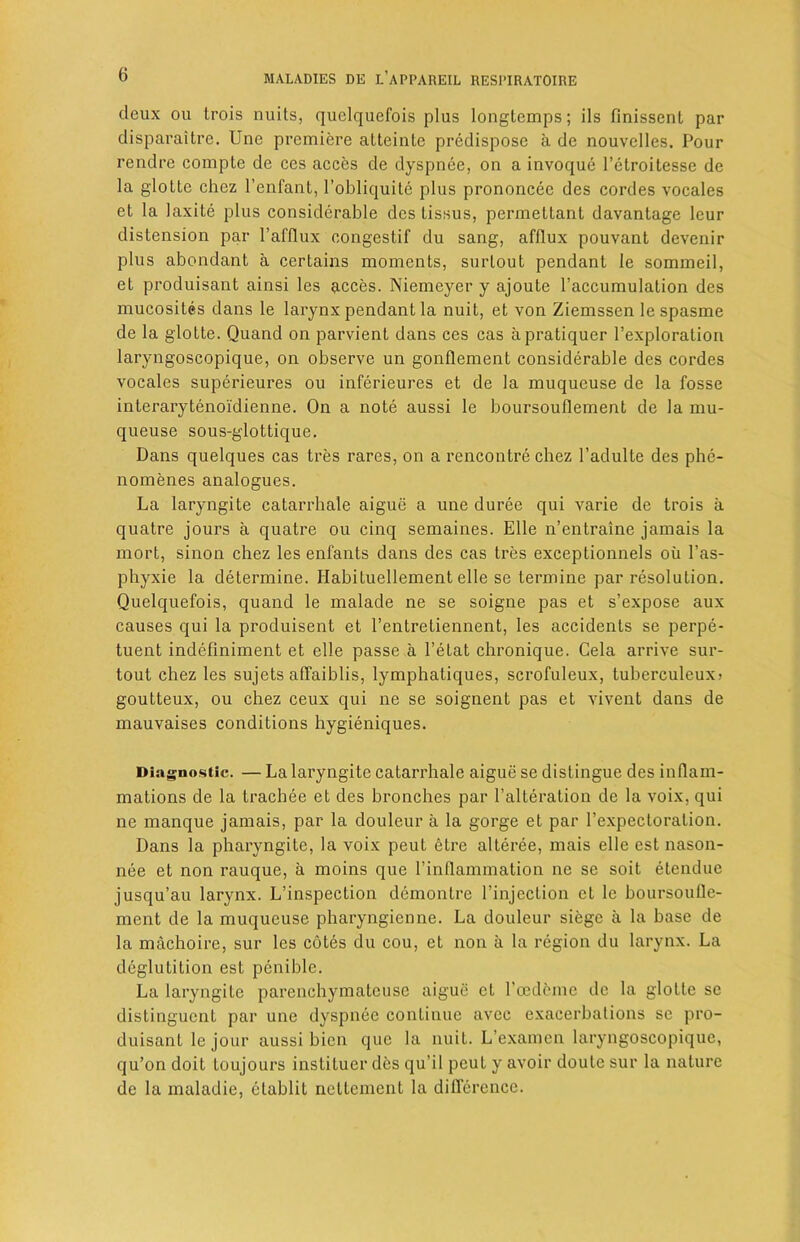 deux ou trois nuits, quelquefois plus longtemps; ils finissenL par disparaitre. Une premiere atteinlc predispose a de nouvclles. Pour rendre compte de ces acces de dyspnee, on a invoque l’etroitesse de la glotte chcz l’enfant, l’obliquite plus prononcee des cordes vocales et la laxite plus considerable des lissus, permettant davantage leur distension par l’afflux congestif du sang, afflux pouvant devenir plus abondant a certains moments, surlout pendant le sommeil, et produisant ainsi les acces. Niemeyer y ajoute l’accumulation des mucosites dans le larynx pendant la nuit, et von Ziemssen le spasme de la glotte. Quand on parvient dans ces cas apratiquer l’exploralion laryngoscopique, on observe un gonflement considerable des cordes vocales superieures ou inferieures et de la muqueuse de la fosse interarytenoi'dienne. On a note aussi le boursoullement de la mu- queuse sous-glottique. Dans quelques cas tres rares, on a rencontre chez 1’adulte des phe- nomenes analogues. La laryngite catarrhale aigue a une duree qui varie de trois a quatre jours a quatre ou cinq semaines. Elle n’entraine jamais la mort, sinon chez les enfants dans des cas tres exceptionnels oil l’as- phyxie la determine. Ilabituellement elle se termine par resolution. Quelquefois, quand le malade ne se soigne pas et s’expose aux causes qui la produisent et l’entretiennent, les accidents se perpe- tuent indefiniment et elle passe a l’elat chronique. Cela arrive sur- tout chez les sujets affaiblis, lymphatiques, scrofuleux, tuberculeux* goutteux, ou chez ceux qui ne se soignent pas et vivent dans de mauvaises conditions hygieniques. Diagnostic. — La laryngite catarrhale aigue se distingue des inflam- mations de la trachee et des bronches par 1’alteration de la voix, qui ne manque jamais, par la douleur a la gorge et par I’expecloration. Dans la pharyngite, la voix peut etre alteree, mais elle est nason- nee et non rauque, a moins que I’inflammation ne se soit etendue jusqu’au larynx. L’inspection demontre l’injection et le boursoufle- ment de la muqueuse pharyngienne. La douleur siege a la base de la machoire, sur les cotes du cou, et non a la region du larynx. La deglutition est penible. La laryngite parenchymatcuse aigue cl l’oedcmc de la glotte sc distingucnl par une dyspnee continue avee exacerbations se pro- duisant le jour aussi bicn que la nuit. L’examen laryngoscopique, qu’on doit loujours instituer des qu i 1 peut y avoir doute sur la nature de la maladie, elablit nettement la difference.