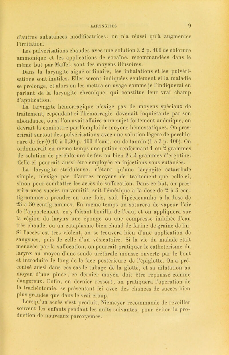 d’autres substances modificatrices; on n’a reussi qu’a augmenter l’irritation. Les pulverisations chaudes avec une solution a 2 p. 100 de chlorure ammonique et les applications de cocaine, recommandees dans le mcme but par Maflfei, sont des moyens illusoires. Dans la laryngite aigue ordinaire, les inhalations et les pulveri- sations sont inutiles. Elies seront indiquees seulement si la maladie se prolonge, et alors on les mettra en usage comme je l’indiquerai en parlant de la lai'yngite chronique, qui constitue leur vrai champ d’application. La laryngite hemorragique n’exige pas de moyens speeiaux de traitement, cependant si l’hemorragie devenait inquietante par son abondance, ou si Ton avait affaire a un sujet fortement anemique, on devrait la combattre par l’emploi de moyens hemostatiques. On pres- crirait surtout des pulverisations avec une solution legere de perchlo- rure de fer (0,10 a 0,30 p. 100 d’eau), ou de tannin (1 a 3 p. 100). On ordonnerait en meme temps une potion renfermant 1 ou 2 grammes de solution de perchlorure de fer, ou bien 2 a 4 grammes d’ergotine. Celle-ci pourrait aussi etre employee en injections sous-cutanees. La laryngite striduleuse, n’etant qu’une laryngite catarrhale simple, n’exige pas d’autres moyens de traitement que celle-ci, sinon pour combattre les acces de suffocation. Dans ce but, on pres- crira avec succes un vomitif, soit l’emetique a la dose de 2 a o cen- tigrammes a prendre en une fois, soit 1’ipecacuanha a la dose de 25 a 50 centigrammes. En meme temps on saturera de vapeur l’air de 1’appartement, en y faisant bouillir de l’eau, et on appliquera sur la region du larynx une epongc ou une compresse imbibee d’eau tres chaude, ou un cataplasme bien chaud de farine de graine de lin. Si l’acces est tres violent, on se trouvera bien d’une application de sangsues, puis de celle d’un vesicatoire. Si la vie du malade etait menacee par la suffocation, on pourrait pratiquer le calheterisme du larynx au moyen d’une sonde urethrale mousse ouvcrte par le bout et introduite le long de la face posterieure de l’epiglotte. On a pre- conise aussi dans ces cas le tubage de la glotte, et sa dilatation au moyen d’une pince; ce dernier moyen doit etre repousse comme dangereux. Enfin, en dernier ressort, on pratiquera 1’operation de la tracheotomie, se presentant ici avec des chances de succes bien plus grandes que dans le vrai croup. Lorsqu’un acces s’est produit, Niemeyer rccommande de reveiller souvent les cnfants pendant les nuits suivantcs, pour evitcr la pro- duction de nouveaux paroxysmes.