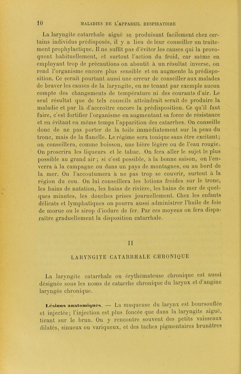 La laryngite catarrhale aiguc se produisant facilement chez cer- tains individus predisposes, il y a lieu de leur conseiller un traite- ment prophylaclique. II ne suffit pas d’eviter les causes qui la provo- quent habituellement, et surtout l’action du froid, car meme en employant trop de precautions on aboutit a un resultat inverse, on rend l’organisme encore plus sensible et on augmente la predispo- sition. Ge serait pourtant aussi une erreur de conseiller aux malades de braver les causes de la laryngite, en ne tenant par exemple aucun compte des changements de temperature ni des courants d’air. Le seul resultat que de tels conseils atteindrait serait de produire la maladie et par la d’accroitre encore la predisposition. Ce qu’il faut faire, c’est fortifier l’organisme en augmentant sa force de resistance et en evitant en meme temps 1’apparition des catarrhes. On conseille done de ne pas porter de la toile immediatement sur la peau du tronc, mais de la tlanelle. Le regime sera tonique sans etre excitant; on conseillera, comme boisson, une biere legere ou de l’eau rougie. On proscrira les liqueurs et le tabac. On fera aller le sujet le plus possible au grand air ; si c’est possible, a la bonne saison, on l'en- verra a la campagne ou dans un pays de montagnes, ou au bord de la mer. On l’accoutumera a ne pas trop se couvrir, surtout a la region du cou. On lui conseillera les lotions froides sur le tronc, les bains de natation, les bains de riviere, les bains de mer de quel- ques minutes, les douches prises journellement. Chez les enfants delicats et lymphatiques on pourra aussi administrer l’huile de foie de morue ou le sirop d’iodure de fer. Par ces moyens on fera dispa- raitre graduellement la disposition catarrhale. II LARYNGITE CATARRHALE CHRONIQUE La laryngite catarrhale ou erythemateuse chronique est aussi designee sous les noms de catarrhe chronique du larynx et d angine laryngee chronique. Lesions anatoniiiiucs. — La muqueuse du larynx est boursoullee et injectee; l’injection est plus foncee que dans la laryngite aiguc, tirant sur le brun. On y rencontre souvent des petits vaisseaux dilates, sinueux ou variqueux, et des taches pigmentaires brunatres