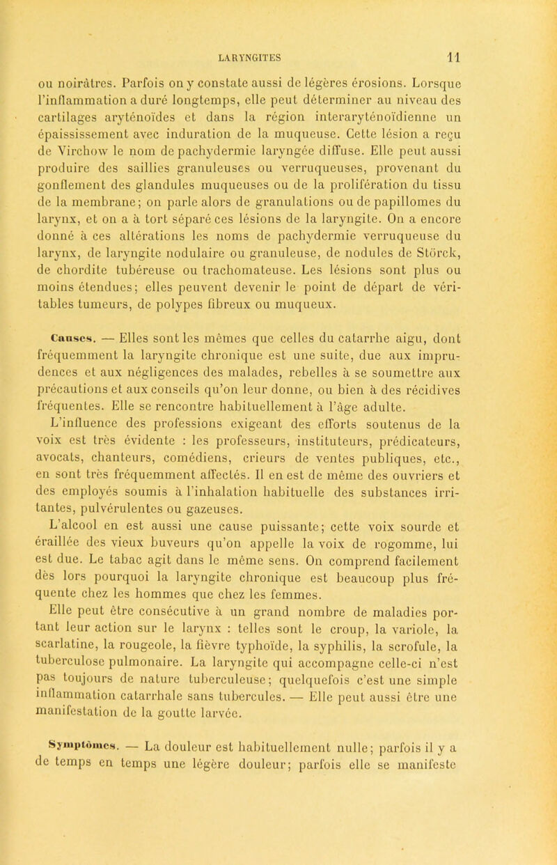 ou noiratres. Parfois on y constate aussi de legeres erosions. Lorsque 1’inflammation a dure longtemps, elle peul determiner au niveau des cartilages arytenoi'des et dans la region interarytenoidienne un epaississement avec induration dc la muqueuse. Cette lesion a regu de Virchow le nom de pachydermie laryngee diffuse. Elle pent aussi produire des saillies granulcuses ou verruqueuses, provenant du gonflement des glandules muqueuses ou de la proliferation du tissu de la membrane; on parle alors de granulations ou de papillomes du larynx, et on a a tort separeces lesions de la laryngile. On a encore donne a ces alterations les noms de pachydermie verruqueuse du larynx, de laryngite nodulaire ou granuleuse, de nodules de Storck, de chordite tubereuse ou trachomateuse. Les lesions sont plus ou moins etendues; elles peuvent devenir le point de depart de veri- tables tumeurs, de polypes fibreux ou muqueux. Cnascs. — Elles sont les memes que celles du catarrhe aigu, dont frequemment la laryngite chronique est une suite, due aux impru- dences et aux negligences des malades, rebelles a se soumettre aux precautions et aux conseils qu’on leur donne, ou bien a des recidives lrequentes. Elle se rencontre habiluellement a Page adulte. L’influence des professions exigcant des efforts soutenus de la voix est tres evidente : les professeurs, instituteurs, predicateurs, avocats, chanteurs, comediens, crieurs de ventes publiques, etc., en sont tres frequemment affectes. II en est de meme des ouvriers et des employes soumis a l’inhalation habituelle des substances irri- tantes, pulverulentes ou gazeuses. L’alcool en est aussi une cause puissante; cette voix sourde et eraillee des vieux buveurs qu’on appelle la voix de rogomme, lui est due. Le tabac agit dans le meme sens. On comprend facilement des lors pourquoi la laryngite chronique est beaucoup plus fre- quente chez les hommes que chez les femmes. Elle peut etre consecutive a un grand nombre de maladies por- tant leur action sur le larynx : telles sont le croup, la variolc, 1a. scarlatine, la rougeole, la fievre typhoide, la syphilis, la scrofule, la tuberculosc pulmonaire. La laryngite qui accompagne ccllc-ci n’est pas toujours de nature tuberculeusc; quelquefois c’est une simple inflammation catarrhale sans tubercules. — Elle peut aussi etre une manifestation dc la goutle larvee. Symptomcs. — La douleur est habituellement nulle; parfois il y a de temps en temps une legere douleur; parfois elle se manifeste