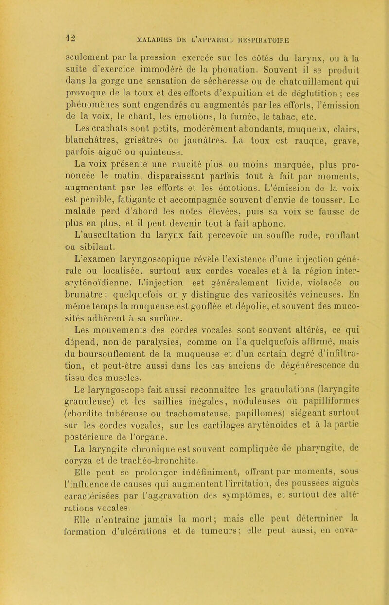 seulemcnt par la pression exercee sur les cotes du larynx, ou a la suite d’exercice immodere de la phonation. Souvent il se produit dans la gorge une sensation de secheresse ou de chalouillement qui provoque de la toux et deselTorts d’expuition et de deglutition; ces phenomenes sont engendres ou augmentes par les efforts, remission de la voix, le chant, les emotions, la fumee, le tabac, etc. Les crachats sont petits, moderement abondants, muqueux, clairs, blanchatres, grisatres ou jaunatres. La toux est rauque, grave, parfois aigue ou quinteuse. La voix presente une raucite plus ou moins marquee, plus pro* noncee le matin, disparaissant parfois tout a fait par moments, augmentant par les efforts et les emotions. L’emission de la voix est penible, fatigante et accompagnee souvent d’envie de lousser. Lc malade perd d’abord les notes elevees, puis sa voix se fausse de plus en plus, et il peut devenir tout a fait aphone. L’auscultation du larynx fait percevoir un souffle rude, ronllant ou sibilant. L’examen laryngoscopique revele l’existence d’une injection gene- rale ou localisee. surtout aux cordes vocales et a la region inter- arytenoidienne. L’injection est generalement livide, violacee ou brunatre; quelquefois on y distingue des varicosites veineuses. En meme temps la muqueuse est gonflee et depolie, et souvent des muco- sites adherent a sa surface. Les mouvements des cordes vocales sont souvent alteres, ce qui depend, non de paralysies, comme on l’a quelquefois affirme, mais du boursouflement de la muqueuse et d’un certain degre d’infiltra- tion, et peut-etre aussi dans les cas anciens de degenerescence du tissu des muscles. Le laryngoscope fait aussi reconnaitre les granulations (laryngite granuleuse) et les saillies inegales, noduleuses ou papilliformes (chordite tubereuse ou trachomateuse, papillomes) siegeant surtout sur les cordes vocales, sur les cartilages arytenoides et a la partie posterieure de l’organe. La laryngite cbronique est souvent compliquce de pharyngite, de coryza et de tracheo-bronchite. Elle peut se prolonger indefiniment, offrant par moments, sous l’influence de causes qui augmentent Lirritation, des poussees aigucs caracterisees par 1’aggravation des symptomes, et surtout des alte- rations vocales. Elle n’entraine jamais la mort; mais elle peut determiner la formation d’ulcerations et de tumeurs; elle peut aussi, en enva-