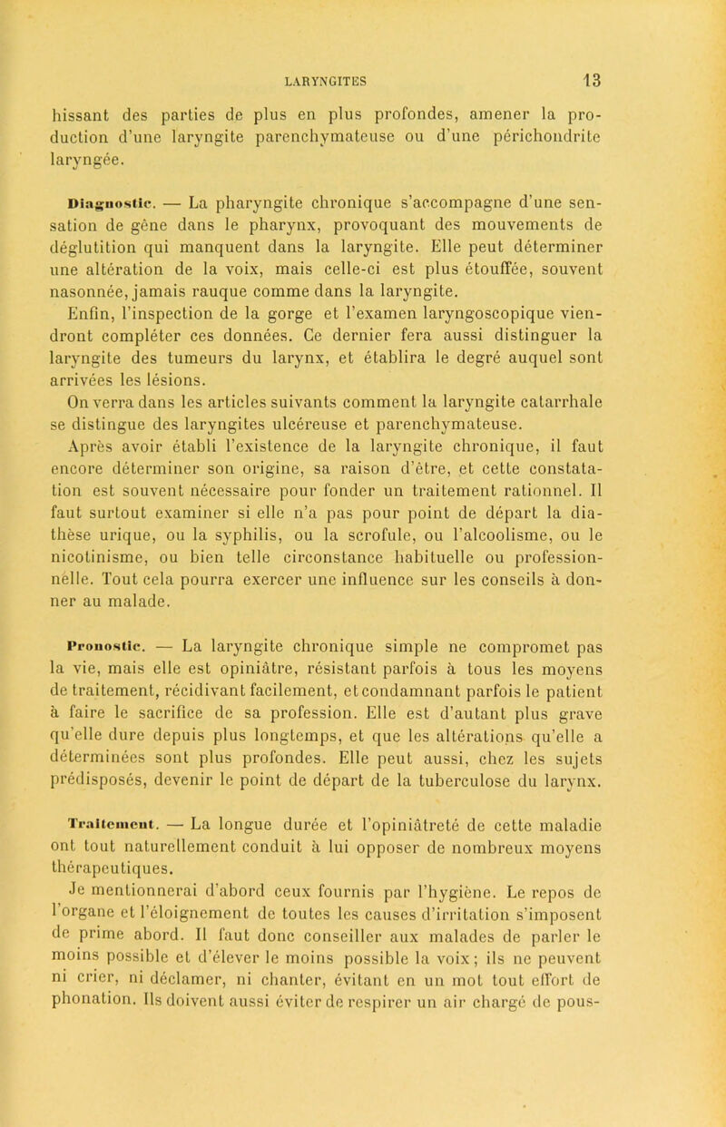 hissant des parties de plus en plus profondes, amener la pro- duction d’une laryngite parenchymatcuse ou d’une perichondrite laryngee. Diagnostic. — La pharyngite chronique s’accompagne d’une sen- sation de gene dans le pharynx, provoquant des mouvements de deglutition qui manquent dans la laryngite. Elle peut determiner une alteration de la voix, mais celle-ci est plus etouffee, souvent nasonnee, jamais rauque coinme dans la laryngite. Enfin, l’inspection de la gorge et l’examen laryngoscopique vien- dront completer ces donnees. Ce dernier fera aussi distinguer la laryngite des tumeurs du larynx, et etablira le degre auquel sont arrivees les lesions. Onverradans les articles suivants comment la laryngite catarrhale se distingue des laryngites ulcereuse et parenchymateuse. Apres avoir etabli l’existence de la laryngite chronique, il faut encore determiner son origine, sa raison d’etre, et cette constata- tion est souvent necessaire pour fonder un traitement rationnel. II faut surtout examiner si elle n’a pas pour point de depart la dia- these urique, ou la syphilis, ou la scrofule, ou l’alcoolisme, ou le nicotinisme, ou bien telle circonstance habiluelle ou profession- nelle. Tout cela pourra exercer une influence sur les conseils a don- ner au malade. Prouostic. — La laryngite chronique simple ne compromet pas la vie, mais elle est opiniatre, resistant parfois a tous les moyens de traitement, recidivant facilement, etcondamnant parfois le patient a faire le sacrifice de sa profession. Elle est d’autant plus grave qu’elle dure depuis plus longtemps, et que les alterations qu’elle a determinees sont plus profondes. Elle peut aussi, chez les sujets predisposes, devenir le point de depart de la tuberculose du larynx. Traltcmcut. —■ La longue duree et l’opiniatrete de cette maladie ont tout naturellement conduit a lui opposer de nombreux moyens therapeutiques. Je mentionnerai d’abord ceux fournis par l’hygiene. Le repos de 1 organe et l’eloignement de toutes les causes d’irritation s’imposent de prime abord. II faut done conseiller aux malades de parlcr le moins possible et d’elever le moins possible la voix; ils ne peuvent ni crier, ni declamer, ni chanter, evitant en un mot tout effort de phonation. Ilsdoivent aussi eviter de respirer un air charge de pous-