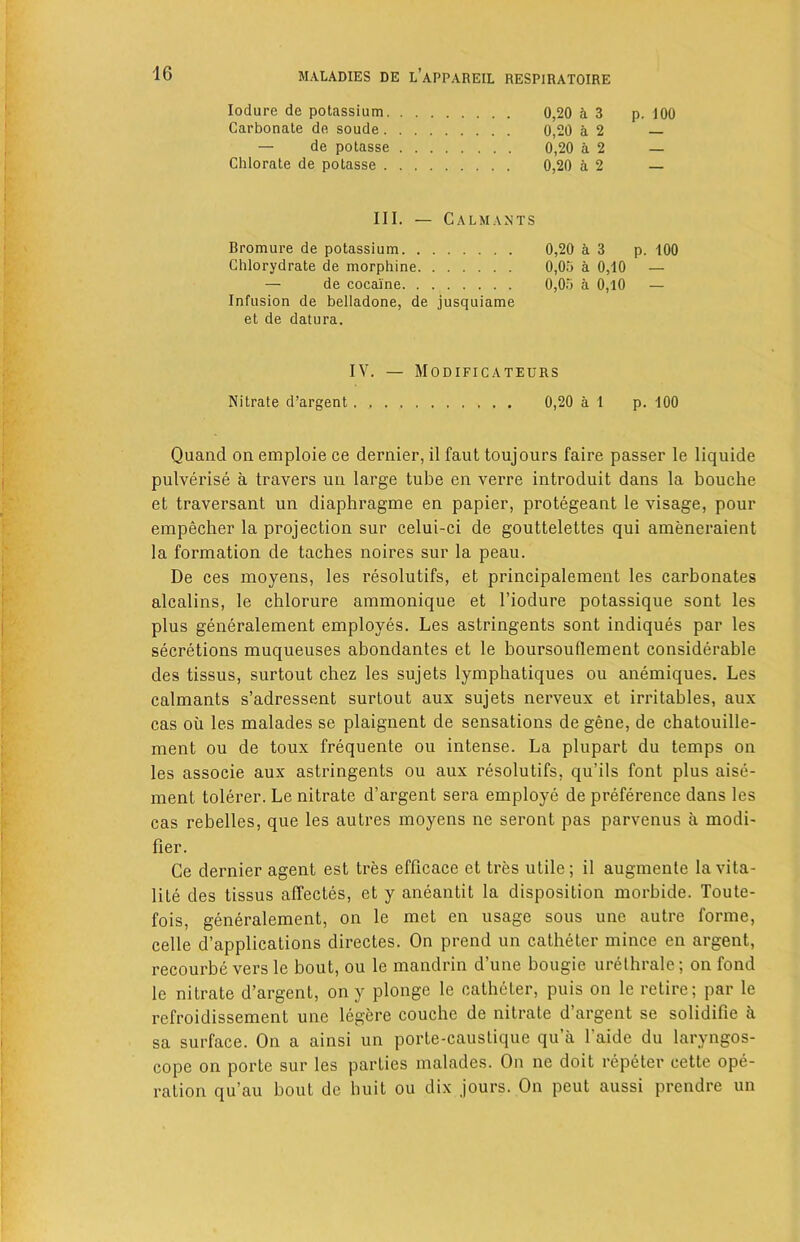 Iodure de potassium. . . a 3 p. 100 Carbonate de soude. . . . 0,20 a 2 — de potasse . . . 0,20 a 2 — Chlorate de potasse . . . . 0,20 a 2 — III. — Calmants Bromure de potassium. . . 0,20 a 3 p. 100 Chlorydrate de morphine. . 0,05 a 0,10 — — de cocaine. . . 0,05 a 0,10 — Infusion de belladone, de jusquiame et de datura. IV. — Modificateurs Nitrate d’argent 0,20 a 1 p. 100 Quand on emploie ce dernier, il faut toujours faire passer le liquide pulverise a travers un large tube en verre introduit dans la bouche et traversant un diaphragme en papier, protegeant le visage, pour empecher la projection sur celui-ci de gouttelettes qui ameneraient la formation de taches noires sur la peau. De ces moyens, les resolutifs, et principalement les carbonates alcalins, le chlorure ammonique et l’iodure potassique sont les plus generalement employes. Les astringents sont indiques par les secretions muqueuses abondantes et le boursouflement considerable des tissus, surtout chez les sujets lymphatiques ou anemiques. Les calmants s’adressent surtout aux sujets nerveux et irritables, aux cas oil les malades se plaignent de sensations de gene, de chatouille- ment ou de toux frequente ou intense. La plupart du temps on les associe aux astringents ou aux resolutifs, qu’ils font plus aise- ment tolerer. Le nitrate d’argent sera employe de preference dans les cas rebelles, que les autres moyens ne seront pas parvenus a modi- fier. Ce dernier agent est tres efficace et tres utile; il augmenle la vita- lity des tissus affectes, et y aneantit la disposition morbide. Toute- fois, generalement, on le met en usage sous une autre forme, celle d’applications directes. On prend un catheter mince en argent, recourbe vers le bout, ou le mandrin d’une bougie urelhrale; on fond le nitrate d’argent, on y plonge le catheter, puis on le retire; par le refroidissement une legere couchc de nitrate d argent se solidifie a sa surface. On a ainsi un porte-caustique qua l’aide du laryngos- cope on porte sur les parties malades. On ne doit repeter cette ope- ration qu’au bout de huit ou dix jours. On peut aussi prendre un