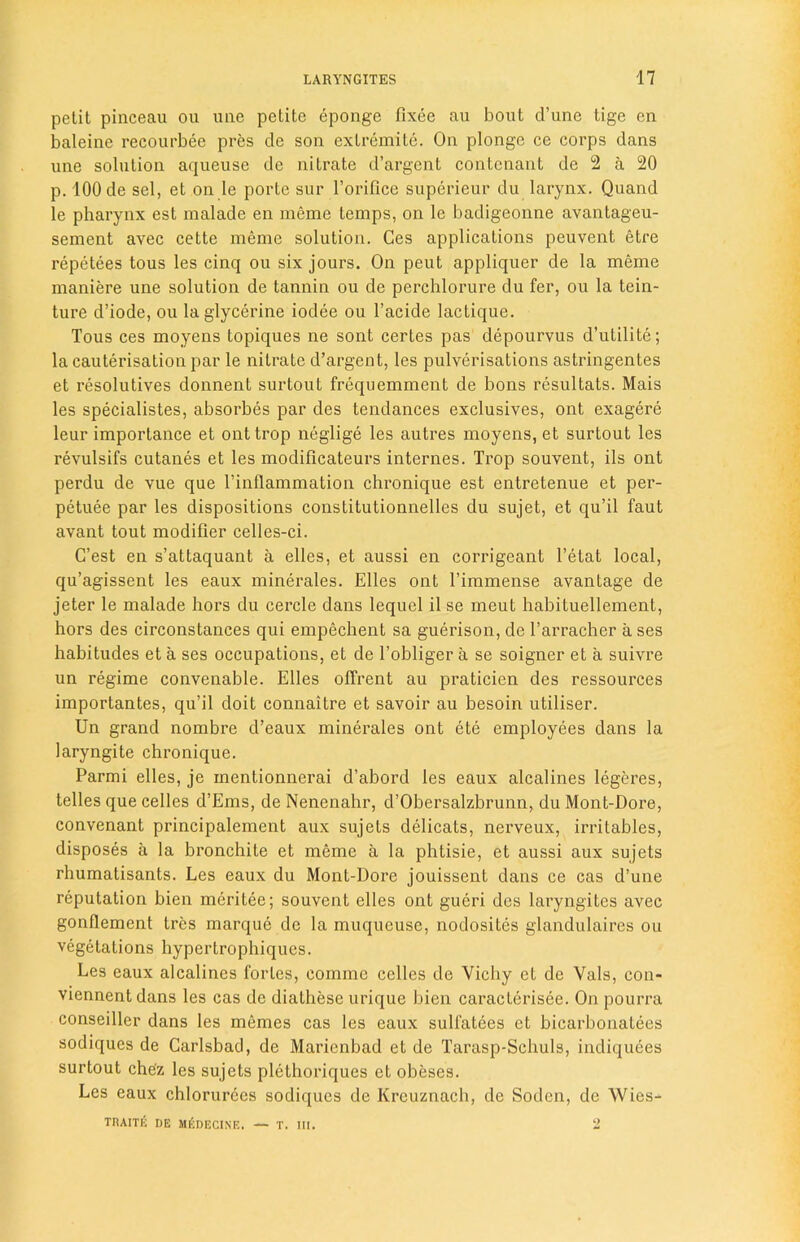 petit pinceau ou uiie petite eponge fixee au bout d’une tige en baleine recourbee pres de son exlremite. On plonge ce corps dans une solution aqueuse de nitrate d’argent contenant de 2 a 20 p. 100 de sel, et on le porte sur l’orifice superieur du larynx. Quand le pharynx est malade en meme temps, on le badigeonne avantageu- sement avec cette meme solution. Ces applications peuvent etre repetees tous les cinq ou six jours. On peut appliquer de la meme maniere une solution de tannin ou de perchlorure du fer, ou la tein- ture d’iode, ou la glycerine iodee ou l’acide lactique. Tous ces moyens topiques ne sont certes pas depourvus d’utilite; la cauterisation par le nitrate d’argent, les pulverisations astringentes et resolutives donnent surtout frequemment de bons resultats. Mais les specialistes, absorbes par des tendances exclusives, ont exagere leur importance et ont trop neglige les autres moyens, et surtout les revulsifs cutanes et les modificateurs internes. Trop souvent, ils ont perdu de vue que l’inflammation chronique est entretenue et per- petuee par les dispositions constitutionnelles du sujet, et qu’il faut avant tout modifier celles-ci. G’est en s’attaquant a elles, et aussi en corrigeant l’etat local, qu’agissent les eaux minerales. Elles ont l’immense avantage de jeter le malade hors du cercle dans lequel il se meut habituellement, hors des circonstances qui empechent sa guerison, de l’arracher a ses habitudes et a ses occupations, et de l’obliger a se soigner et a suivre un regime convenable. Elles ollrent au praticien des ressources importantes, qu’il doit connaitre et savoir au besoin utiliser. Un grand nombre d’eaux minerales ont ete employees dans la laryngite chronique. Parmi elles, je mentionnerai d’abord les eaux alcalines legeres, telles que celles d’Ems, de Nenenahr, d’Obersalzbrunn, du Mont-Dore, convenant principalement aux sujels delicats, nerveux, irritables, disposes a la bronchite et meme a la phtisie, et aussi aux sujets rhumatisants. Les eaux du Mont-Dore jouissent dans ce cas d’une reputation bien meritee; souvent elles ont gueri des laryngites avec gonflement trcs marque de la muqueuse, nodosites glandulaires ou vegetations hypertrophiques. Les eaux alcalines fortes, comme celles de Vichy et de Vais, con- viennentdans les cas de diathese urique bien caracterisee. On pourra conseiller dans les memes cas les eaux sulfatees et bicarbonatees sodiques de Carlsbad, de Maricnbad et de Tarasp-Schuls, indiquees surtout che'z les sujets plethoriques et obeses. Les eaux chlorurecs sodiques de Krcuznach, de Sodcn, de Wies- TRAITli DE MfiDECINE. — T. III. 2