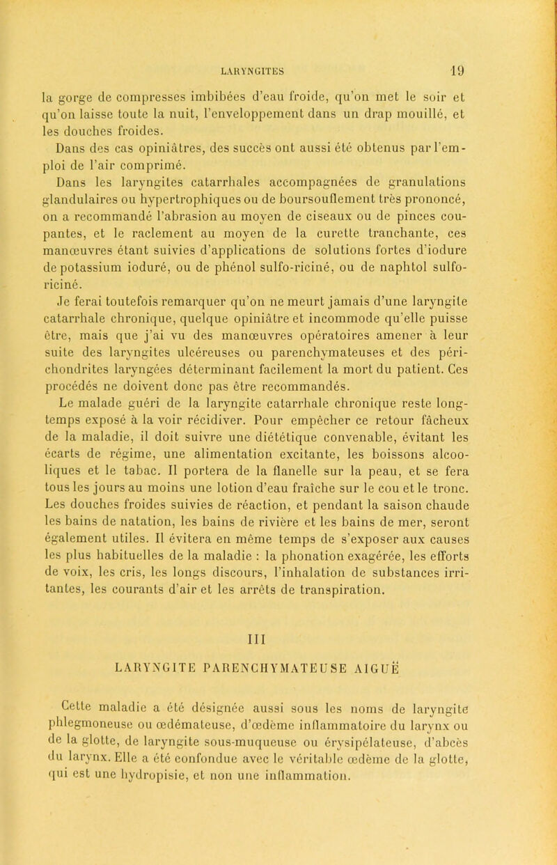 la gorge de compresses imbibees d’eau froide, qu’on met le soir et qu’on Iaisse toute la nuit, l’enveloppement dans un drap mouille, et les douches froides. Dans des cas opiniatres, des succes ont aussi etc obtenus par l’em- ploi de l’air com prime. Dans les laryngites catarrhales accompagnees de granulations glandulaires ou hypertrophiquesou de boursoullement tres prononce, on a recommande l’abrasion au moyen de ciseaux ou de pinces cou- pantes, et le raclement au moyen de la curette tranchante, ces manoeuvres etant suivies d’applications de solutions fortes d’iodure de potassium iodure, ou de phenol sulfo-ricine, ou de naphtol sulfo- ricine. Je ferai toutefois remarquer qu’on ne meurt jamais d’une laryngite catarrhale chronique, quelque opiniatre et incommode qu’elle puisse etre, mais que j’ai vu des manoeuvres operatoires amener a leur suite des laryngites ulcereuses ou parenchymateuses et des peri- chondrites laryngees determinant facilement la mort du patient. Ces procedes ne doivent done pas etre recommandes. Le malade gueri de la laryngite catarrhale chronique reste long- temps expose a la voir recidiver. Pour empecher ce retour facheux de la maladie, il doit suivre une dietetique convenahle, evitant les ecarts de regime, une alimentation excitante, les boissons alcoo- liques et le tabac. II portera de la flanelle sur la peau, et se fera tous les jours au moins une lotion d’eau fraiche sur le cou et le tronc. Les douches froides suivies de reaction, et pendant la saison chaude les bains de natation, les bains de riviere et les bains de mer, seront egalement utiles. II evitera en meme temps de s’exposer aux causes les plus habituelles de la maladie : la phonation exageree, les efforts de voix, les cris, les longs discours, l’inhalation de substances irri- tantes, les courants d’air et les arrets de transpiration. Ill LARYNGITE PARENCHYMATEUSE AIGUE Cette maladie a ete designee aussi sous les noms de laryngite phlegmoneuse ou oedemateuse, d’oedeme inflammatoire du larynx ou de la glotte, de laryngite sous-muqueuse ou erysipelateuse, d’abces du larynx. Elle a etc eonfondue avec le veritable oedemc de la glotte, qui est une hydropisie, et non une inflammation.