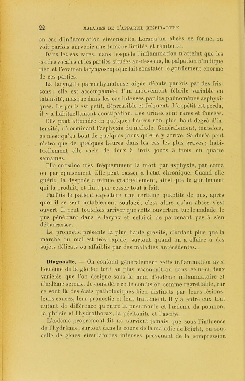 en cas d’inflammation circonscrile. Lorsqu’un abces se forme, on voit parfois survenir une tumeur limitce et renitenlc. Dans les cas rares, clans lesquels Einflammation n’atteint que les cordes vocales et les parlies situces au-dessous, la palpation n’indique rien et l’examen laryngoscopique fait constalcr lc gonflement enorme de ces parties. La laryngite parenchymateuse aigue debute parfois par des fris- sons ; elle est accompagnee d’un mouvement febrile variable en intensity, masque dans les cas intenses par les phenomenes asphyxi- ques. Le pouls est petit, depressible et frequent. L’appetit est perdu, il y a habituellement constipation. Les urines sont rares et foncees. Elle peut atteindre en quelques heures son plus haut degre d’in- tensite, determinant l’asphyxie du malade. Gencralement, toutefois, ce n’estqu’au bout de quelques jours qu’elle y arrive. Sa duree peut n’etre que de quelques heures dans les cas les plus graves; habi- tuellement elle varie de deux a trois jours a trois ou qualre semaines. Elle entraine tres frequemment la mort par asphyxie, par coma ou par epuisement. Elle peut passer a l’etat chronique. Quand elle guerit, la dyspnee diminue graduellement, ainsi que le gonflement qui la produit, et finit par cesser tout a fait. Parfois le patient expectore une certaine quantite de pus, apres quoi il se sent notablement soulage; c’est alors qu’un abces s’est ouvert. II peut toutefois arriver que ceLte ouverture tue le malade, le pus penetrant dans le larynx et celui-ci ne parvenant pas a s’en debarrasser. Le pronostic presente la plus haute gravite, d’autant plus que la marche du mal est tres rapide, surtout quand on a affaire ii des sujets delicats ou affaiblis par des maladies antecedents. Diagnostic. — On confond generalement cette inflammation avec Eoedeme delaglotte; tout au plus reconnait-on dans celui-ci deux varieles que Ton designe sous le nom d’cedeme inflammatoire et d’cedeme sercux. Je considere cette confusion coinme regrettable, car ce sont la des etats pathologiques bien distincts par leurs lesions, leurs causes, leur pronostic et leur traitement. Il y a entre eux lout autant de difference qu’entre la pneumonie et l’oedeme du poumon, la phtisie et Phydrothorax, la peritonite et Eascite. L’oedemc proprcment dit ne survient jamais que sous Einfluencc de Ehydremie, surtout dans le cours dc la maladie de Bright, ou sous cellc de genes circulatoires intenses provenant dc la compression