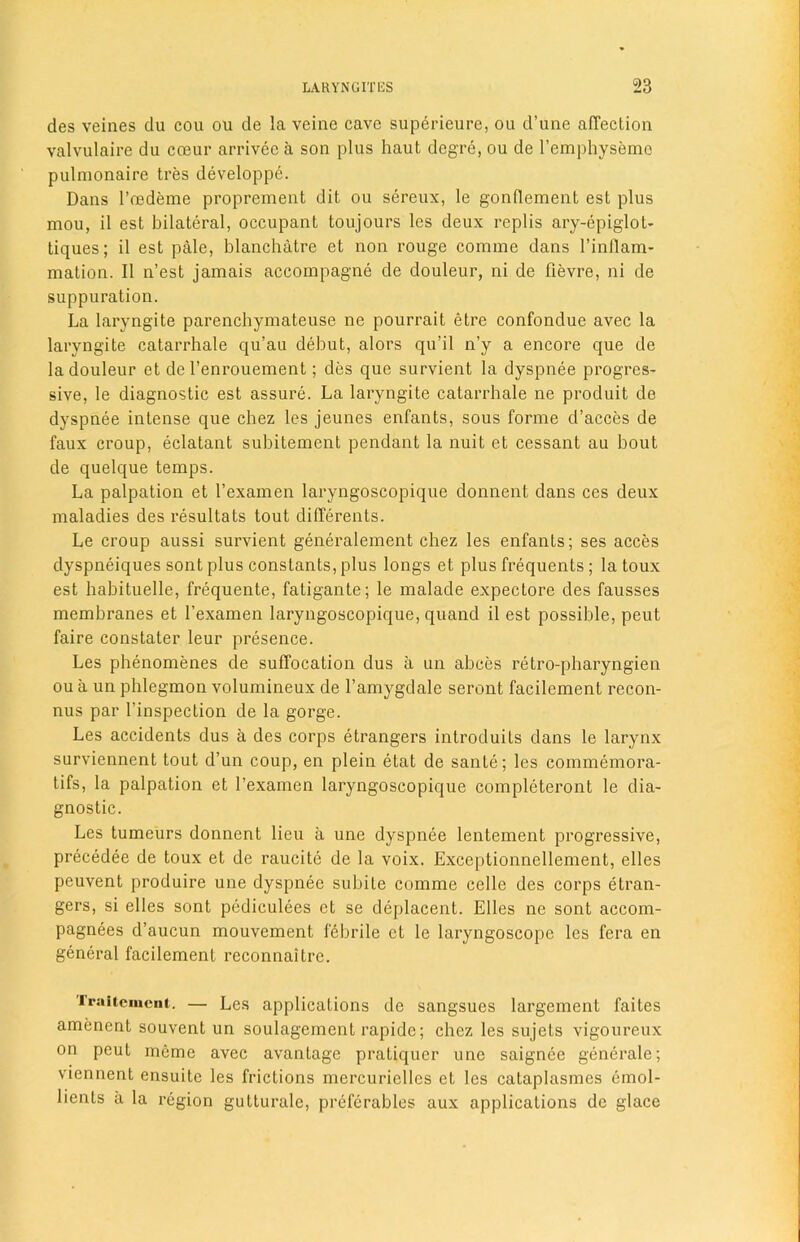 des veines du cou ou de la veine cave superieure, ou d’une affection valvulaire du coeur arrivec a son plus haut dcgre, ou de l’emphyseme pulmonaire tres developpe. Dans l’eedeme proprement dit ou sereux, le gonflement esL plus mou, il est bilateral, occupant toujours les deux replis ary-epiglot- tiques; il est pale, blanchatre et non rouge comme dans l’inflam- mation. Il n’est jamais accompagne de douleur, ni de fievre, ni de suppuration. La laryngite parenchymateuse ne pourrait etre confondue avec la laryngite catarrhale qu’au debut, alors qu’il n’y a encore que de la douleur et de l’enrouement; des que survient la dyspnee progres- sive, le diagnostic est assure. La laryngite catarrhale ne produit de dyspnee intense que chez les jeunes enfants, sous forme d’acces de faux croup, eclatant subitement pendant la nuit et cessant au bout de quelque temps. La palpation et l’examen laryngoscopique donnent dans ces deux maladies des resultats tout differents. Le croup aussi survient generalement chez les enfants; ses acces dyspneiques sont plus constants, plus longs et plus frequents ; la toux est habituelle, frequente, fatigante; le malade expectore des fausses membranes et l’examen laryngoscopique, quand il est possible, peut faire constater leur presence. Les phenomenes de suffocation dus a un abces retro-pharyngien ou a un phlegmon volumineux de l’amygdale seront facilement recon- nus par l’inspection de la gorge. Les accidents dus a des corps etrangers introduits dans le larynx surviennent tout d’un coup, en plein etat de sante; les commemora- tifs, la palpation et l’examen laryngoscopique completeront le dia- gnostic. Les tumeurs donnent lieu a une dyspnee lentement progressive, precedee de toux et de raucite de la voix. Exceptionnellement, elles peuvent produire une dyspnee subiLe comme celle des corps etran- gers, si elles sont pediculees et se deplacent. Elles ne sont accom- pagnees d’aucun mouvement febrile et le laryngoscope les fera en general facilement reconnaitre. Traitcmcnt. — Les applications de sangsues largement faites amenent souvent un soulagement rapide; chez les sujets vigoureux on peut mcme avec avantage pratiquer une saignee generate; viennent ensuitc les frictions mercurielles et les cataplasmes emol- lients a la region gutturale, preferables aux applications de glace