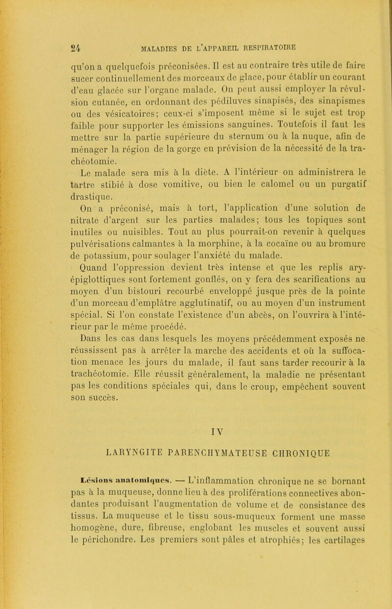 qu’on a quelqucfois preconisees. II est au contraire Ires utile de faire sucer continuellemenl dcs morceaux de glace, pour etablir un courant d’eau glacde sur l’organe malade. On peut aussi employer la revul- sion cutanee, en ordonnant dcs pediluvcs sinapises, des sinapismes ou dcs vesicatoires; ceux-ci s’imposent rneme si le sujet est trop faible pour supporter les emissions sanguines. Toutefois il faut les mettre sur la partie superieure du sternum ou a la nuque, afin de menager la region de la gorge en prevision de la necessity de la tra- cheotomie. Le malade sera mis a la diete. A l’interieur on administrera le tartre stibie a dose vomitive, ou bien le calomel ou un purgatif drastique. On a preconise, mais a tort, l’application d’une solution de nitrate d’argent sur les parties malades; tous les topiques sont inutiles ou nuisibles. Tout au plus pourrait-on revenir a quelques pulverisations calmantes a la morphine, a la cocaine ou au bromure de potassium, pour soulager l’anxiete du malade. Quand Toppression devient tres intense et que les replis ary- epiglottiques sont fortement gonfles, on y fera des scarifications au moyen d’un bistouri recourbe enveloppe jusque pres de la pointe d’un morceau d’emplatre agglutinatif, ou au moyen d’un instrument special. Si Ton constate l’existence d’un abces, on l’ouvrira a l’inte- rieur par le meme procede. Dans les cas dans lesquels les moyens precedemment exposes ne reussissent pas a arreter la marche des accidents et ou la suffoca- tion menace les jours du malade, il faut sans tarder recourir a la tracheotomie. Elle reussit generalement, la maladie ne presentant pas les conditions speciales qui, dans le croup, empechent souvent son succes. IV LARYNGITE PARENCIIYMATEUSE CIIRONIQUE Lesions anaiomlques. — L’infiammation chronique ne se bornant pas a la muqueuse, donne lieu a des proliferations connectives abon- dantes produisant l’augmentation de volume et de consistance des tissus. La muqueuse et le Lissu sous-muqueux forment une masse homogene, dure, fibreuse, englobant les muscles et souvent aussi le pdrichondre. Les premiers sont pales et atrophies; les cartilages