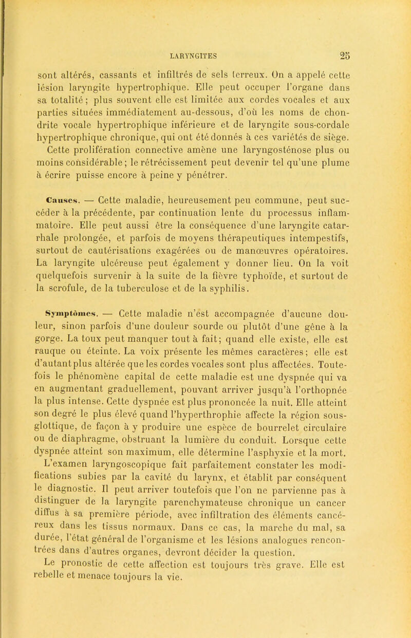 sont alteres, cassants et infiltres de sels terreux. On a appele cette lesion laryngite hypertrophique. Elle peut occuper l’organe dans sa totalite; plus souvent elle est limitee aux cordes vocales et aux parties situees immediatement au-dessous, d’oii les noms de chon- drite vocale hypertrophique inferieure et de laryngite sous-cordale hypertrophique chronique, qui ont etedonnes a ces varietes de siege. Cette proliferation connective amene une laryngostenose plus ou moins considerable; le retrecissement peut devenir tel qu’une plume a ecrire puisse encore a peine y penetrer. Causes. — Cette maladie, heureusement peu commune, peut suc- ceder a la precedente, par continuation lente du processus inflam- matoire. Elle peut aussi etre la consequence d’une laryngite catar- rhale prolongee, et parfois de moyens therapeutiques intempestifs, surtout de cauterisations exagerees ou de manoeuvres operatoires. La laryngite ulcereuse peut egalement y donner lieu. On la voit quelquefois survenir a la suite de la fievre typhoi'de, et surtout de la scrofule, de la tuberculose et de la syphilis. Symptdmes. — Cette maladie n’est accompagnee d’aucune dou- leur, sinon parfois d’une douleur sourde ou plutot d’une gene a la gorge. La toux peut manquer tout a fait; quand elle existe, elle est rauque ou eteinte. La voix presente les memes caracteres; elle est d’autantplus alteree que les cordes vocales sont plus affectees. Toute- fois le phenomene capital de cette maladie est une dyspnee qui va en augmentant graduellement, pouvant arriver jusqu’a l’orthopnee la plus intense. Cette dyspnee est plus prononcee la nuit. Elle atteint son degre le plus eleve quand 1’hyperthrophie affecte la region sous- glottique, de fagon a y produire une espece de bourrelet circulaire ou de diaphragme, obstruant la lumiere du conduit. Lorsque cette dyspnee atteint son maximum, elle determine 1’asphyxie et la mort. L’examen laryngoscopique fait parfaitement constater les modi- fications subies par la cavite du larynx, et etablit par consequent le diagnostic. II peut arriver toutefois que Ton ne parvienne pas a distinguer de la laryngite parenchymateuse chronique un cancer diffus a sa premiere periode, avec infiltration des elements cance- reux dans les tissus normaux. Dans cc cas, la marche du mal, sa duree, 1 etat general de l’organisme et les lesions analogues rencon- trees dans d’autres organes, devront decider la question. Le pronostic de cette affection est toujours tres grave. Elle est rebelle et menace toujours la vie.