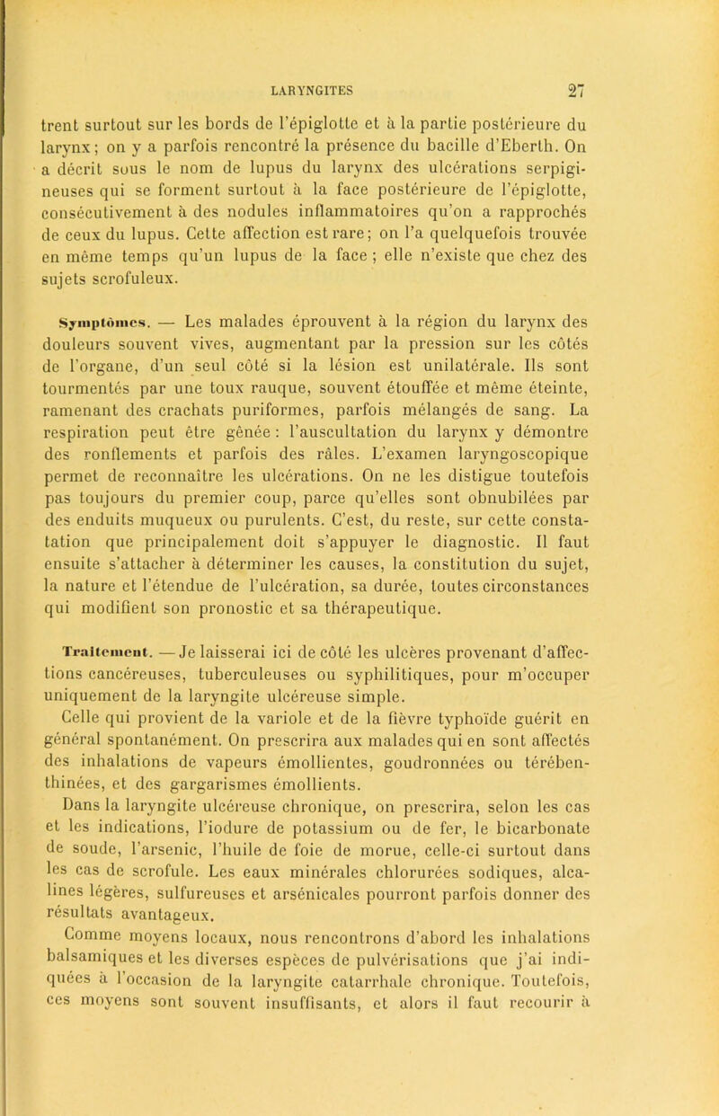 trent surtout sur les bords de l’epiglotle et a la partie posterieure du larynx; on y a parfois rencontre la presence du bacille d’Eberlh. On a decrit sous le nom de lupus du larynx des ulcerations serpigi- neuses qui se forment surtout a la face posterieure de l’epiglotte, consecutivement a des nodules inllammatoires qu’on a rapproches de ceux du lupus. Cette affection estrare; on l’a quelquefois trouvee en meme temps qu’un lupus de la face ; elle n’existe que chez des sujets scrofuleux. Symptomcs. — Les malades eprouvent a la region du larynx des douleurs souvent vives, augmentant par la pression sur les cotes de l’organe, d’un seul cote si la lesion est unilateral^. Ils sont tourmentes par une toux rauque, souvent etouffee et meme eteinte, ramenant des crachats puriformes, parfois melanges de sang. La respiration peut etre genee : l’auscultation du larynx y clemontre des ronflements et parfois des rales. L’examen laryngoscopique permet de reconnaitre les ulcerations. On ne les clistigue toutefois pas toujours du premier coup, parce qu’elles sont obnubilees par des enduits muqueux ou purulents. C’est, du reste, sur cette consta- tation que principalement doit s’appuyer le diagnostic. II faut ensuite s’attacher a determiner les causes, la constitution du sujet, la nature et l’etendue de l’ulceration, sa duree, toutes circonstances qui modifient son pronostic et sa therapeutique. Traitcmcut. —Je laisserai ici de cole les ulceres provenant d’affec- tions cancereuses, tuberculeuses ou syphilitiques, pour m’occuper uniquement de la laryngite ulcereuse simple. Celle qui provient de la variole et de la fievre typhoide guerit en general spontanement. On prescrira aux malades qui en sont affectes des inhalations de vapeurs emollienles, goudronnees ou tereben- thinees, et des gargarismes emollients. Dans la laryngite ulcereuse chronique, on prescrira, selon les cas et les indications, l’iodure de potassium ou de fer, le bicarbonate de soude, l’arsenic, l’huile de foie de morue, celle-ci surtout dans les cas de scrofule. Les eaux minerales chlorurees sodiques, alca- lines legeres, sulfureuses et arsenicales pourront parfois donner des resullats avantageux. Comme moyens locaux, nous rencontrons d’abord les inhalations balsamiques et les diverses especes de pulverisations que j’ai indi- quees a 1 occasion de la laryngite catarrhale chronique. Toutefois, ces moyens sont souvent insuffisants, et alors il faut recourir a