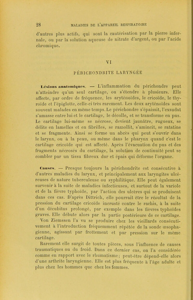 d’autres plus actifs, qui sont la cauterisation par la pierre infer- nale, ou par la solution aqueuse de nitrate d’argent, ou par l’acide chromique. VI PERICIIONDRITE LARYNGEE Lesions anatomiqnes. — L’inflammation du p6richondre peut n’atteindre qu'un seul cartilage, ou s’etendre a plusieurs. Elle alTecte, par ordre de frequence, les arytenoides, le cricoide, le thy- roide et Pepiglotte, celle-ci tres rarement. Les deux arytenoides sont souvent malades enmeme temps. Le perichondre s’epaissit, l’exsudat s’amasse entre lui et le cartilage, le decolle, et se transforme en pus. Le cartilage lui-meme se necrose, devient jaunatre, rugueux, se delite en lamelles et en fibrilles, se rainollit, s’amincit, se ratatine et se fragmente. Ainsi se forme un abces qui peut s’ouvrir dans le larynx, ou a la peau, ou meme dans le pharynx quand e’est le cartilage cricoide qui est affecte. Apres Pevacuation du pus et des fragments necroses du cartilage, la solution de continuity peut se combler par un tissu fibreux dur et epais qui deforme 1’organe. Causes. — Presque toujours la perichondrite est consecutive h d’autres maladies du larynx, et principalement aux laryngites ulce- reuses de nature tuberculeuse ou syphilitique. Elle peut egalement survenir a la suite de maladies infectieuses, et surtout de la variole et de la fievre typhoide, par Paction des ulceres qui se produisent dans ces cas. D’apres Dittrich, elle pourrait etre le resultat de la pression du cartilage cricoide incruste contre le rachis, a la suite d’un decubitus prolonge, par excmple dans les fievres tvphoides graves. Elle debute alors par la partie posterieure de ce cartilage. Von Ziemsscn Pa vu se produire chez les vieillards consecuti- vement a Pintroduction frequemment repetee de la sonde oesopha- gienne, agissant par frottement ct par pression sur le meme cartilage. Rarement elle surgit de toules pieces, sous Pinfluence de causes traumatiques ou du froid. Dans ce dernier cas, on Pa considerec comme en rapport avec le rhumatisme; peut-elre depend-elle alors d’unc artbrite laryngienne. Elle est plus frequente a Page adulte et plus chez les homines que chez les femmes.